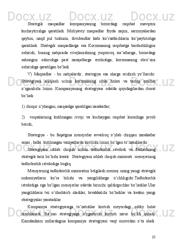 Strategik   maqsadlar   kompaniyaning   bozordagi   raqobat   mavqeini
kuchaytirishga   qaratiladi.   Moliyaviy   maqsadlar   foyda   xajmi,   sarmoyalardan
qaytim,   naqd   pul   tushumi,   dividendlar   kabi   ko’rsatkichlarni   ko’paytirishga
qaratiladi.   Strategik   maqsadlarga   esa   Korxonaning   raqobatga   bardoshliligini
oshirish,   buning   natijasida   rivojlanishning   yuqoriroq   sur’atlariga,   bozordagi
salmogini   oshirishga   past   xarajatlarga   erishishga,   korxonaning   obro’sini
oshirishga qaratilgan bo’ladi.
V)   Maqsadlar   -   bu   natijalardir,   strategiya   esa   ularga   erishish   yo’llaridir.
Strategiyani   aniqlash   uchun   korxonaning   ichki   holati   va   tashqi   omillar
o’rganilishi   lozim.   Kompaniyaning   strategiyasi   odatda   quyidagilardan   iborat
bo’ladi:
1) chuqur o’ylangan, maqsadga qaratilgan xarakatlar;
2)     voqealarning   kutilmagan   rivoji   va   kuchaygan   raqobat   kurashiga   javob
berish;
Strategiya   -   bu   faqatgina   menejerlar   avvalroq   o’ylab   chiqqan   xarakatlar
emas , balki  kutilmagan vaziyatlarda kiritilshi lozim bo’lgan to’zatishlardir.
Strategiyani   ishlab   chiqish   uchun   tadbirkorlik   istedodi   va   fikrlashning
strategik tarzi bo’lishi kerak.  Strategiyani ishlab chiqish maxorati  menejerning
tadbirkorlik istedodiga bogliq. 
Menejerning tadbirkorlik maxoratini belgilash mezoni uning yangi strategik
imkoniyatlarni   ko’ra   bilishi   va   yangiliklarga   o’chliligidir.Tadbirkorlik
istedodiga ega bo’lgan menejerlar odatda birinchi qaldirgochlar bo’ladilar.Ular
yangiliklarni   tez   o’zlashtirib   oladilar,   tavakkalchi   bo’ladilar   va   keskin   yangi
strategiyalar yaratadilar.
Kompaniya   strategiyasiga   to’zatishlar   kiritish   meyordagi   oddiy   holat
xisoblanadi.   Ba’zan   strategiyaga   o’zgartirish   kiritish   zarur   bo’lib   qoladi.
Kamdankam   xollardagina   kompaniya   strategiyasi   vaqt   sinovidan   o’ta   oladi.
22 