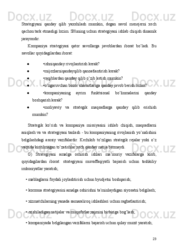 Strategiyani   qanday   qilib   yaxshilash   mumkin,   degan   savol   menejerni   xech
qachon tark etmasligi lozim. SHuning uchun strategiyani ishlab chiqish dinamik
jarayondir. 
Kompaniya   strategiyasi   qator   savollarga   javoblardan   iborat   bo’ladi.   Bu
savollar quyidagilardan iborat:
● ishniqanday rivojlantirish kerak?⁃
● mijozlarniqandayqilib qanoatlantirish kerak?
⁃
● raqiblardan qanday qilib o’zib ketish mumkin?
⁃
● o’zgaruvchan bozor sharoitlariga qanday javob berish lozim?
⁃
● kompaniyaning   ayrim   funktsional   bo’linmalarini   qanday
⁃
boshqarish kerak?
● moliyaviy   va   strategik   maqsadlarga   qanday   qilib   erishish
⁃
mumkin?
Strategik   ko’rish   va   kompaniya   missiyasini   ishlab   chiqish,   maqsadlarni
aniqlash va va strategiyani tanlash - bu kompaniyaning rivojlanish yo’nalishini
belgilashdagi   asosiy   vazifalardir.   Kechikib   to’zilgan   strategik   rejalar   yoki   o’z
vaqtida kiritilmagan to’zatishlar xech qanday natija bermaydi. 
G)   Strategiyani   amalga   oshirish   ishlari   ma’muriy   vazifalarga   kirib,
quyidagilardan   iborat:   strategiyani   muvaffaqiyatli   bajarish   uchun   tashkiliy
imkoniyatlar yaratish;
      mablaglarni foydali joylashtirish uchun byudjetni boshqarish;	
⁃
      korxona strategiyasini amalga oshirishni ta’minlaydigan siyosatni belgilash;
⁃
      xizmatchilarning yanada samaraliroq ishlashlari uchun ragbatlantirish;
⁃
      erishiladigan natijalar va muqofotlar xajmini birbiriga bog’lash;
⁃
      kompaniyada belgilangan vazifalarni bajarish uchun qulay muxit yaratish;
⁃
23 