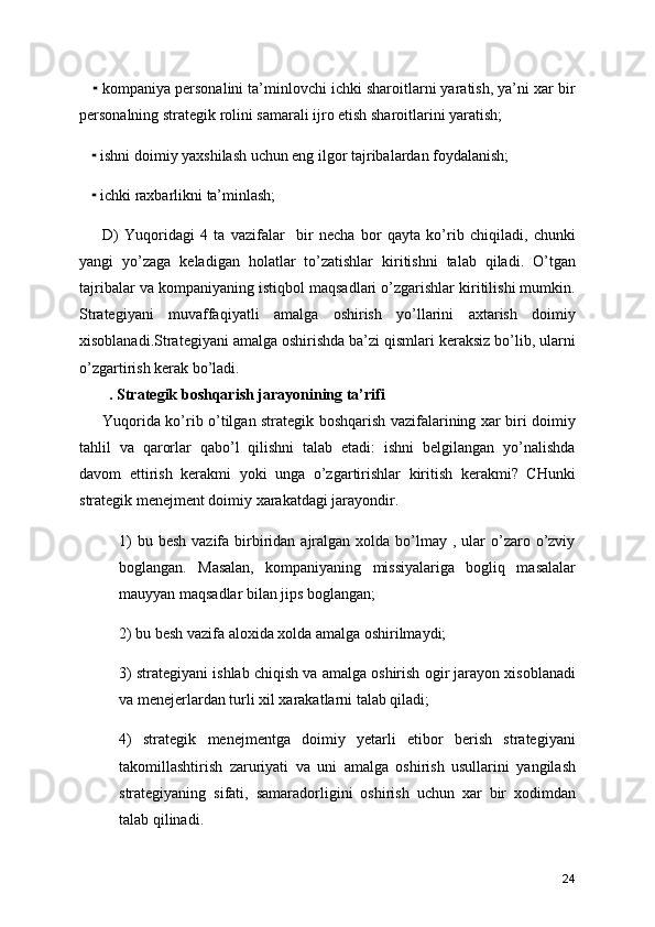      kompaniya personalini ta’minlovchi ichki sharoitlarni yaratish, ya’ni xar bir⁃
personalning strategik rolini samarali ijro etish sharoitlarini yaratish;
     ishni doimiy yaxshilash uchun eng ilgor tajribalardan foydalanish;
⁃
     ichki raxbarlikni ta’minlash;
⁃
D)   Yuqoridagi   4   ta   vazifalar     bir   necha   bor   qayta   ko’rib   chiqiladi,   chunki
yangi   yo’zaga   keladigan   holatlar   to’zatishlar   kiritishni   talab   qiladi.   O’tgan
tajribalar va kompaniyaning istiqbol maqsadlari o’zgarishlar kiritilishi mumkin.
Strategiyani   muvaffaqiyatli   amalga   oshirish   yo’llarini   axtarish   doimiy
xisoblanadi.Strategiyani amalga oshirishda ba’zi qismlari keraksiz bo’lib, ularni
o’zgartirish kerak bo’ladi.
. Strategik boshqarish jarayonining ta’rifi
Yuqorida ko’rib o’tilgan strategik boshqarish vazifalarining xar biri doimiy
tahlil   va   qarorlar   qabo’l   qilishni   talab   etadi:   ishni   belgilangan   yo’nalishda
davom   ettirish   kerakmi   yoki   unga   o’zgartirishlar   kiritish   kerakmi?   CHunki
strategik menejment doimiy xarakatdagi jarayondir. 
1)   bu besh   vazifa  birbiridan  ajralgan  xolda  bo’lmay  , ular  o’zaro o’zviy
boglangan.   Masalan,   kompaniyaning   missiyalariga   bogliq   masalalar
mauyyan maqsadlar bilan jips boglangan;
2) bu besh vazifa aloxida xolda amalga oshirilmaydi;
3) strategiyani ishlab chiqish va amalga oshirish ogir jarayon xisoblanadi
va menejerlardan turli xil xarakatlarni talab qiladi;
4)   strategik   menejmentga   doimiy   yetarli   etibor   berish   strategiyani
takomillashtirish   zaruriyati   va   uni   amalga   oshirish   usullarini   yangilash
strategiyaning   sifati,   samaradorligini   oshirish   uchun   xar   bir   xodimdan
talab qilinadi.
24 