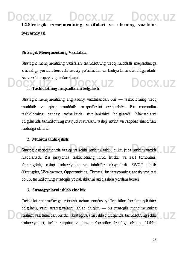 1.2. Strategik   menejmentning   vazifalari   va   ularning   vazifalar
iyerarxiyasi 
Strategik Menejmentning Vazifalari
Strategik   menejmentning   vazifalari   tashkilotning   uzoq   muddatli   maqsadlariga
erishishga yordam beruvchi asosiy yo'nalishlar va faoliyatlarni o'z ichiga oladi.
Bu vazifalar quyidagilardan iborat:
1. Tashkilotning maqsadlarini belgilash :
Strategik   menejmentning   eng   asosiy   vazifalaridan   biri   —   tashkilotning   uzoq
muddatli   va   qisqa   muddatli   maqsadlarini   aniqlashdir.   Bu   maqsadlar
tashkilotning   qanday   yo'nalishda   rivojlanishini   belgilaydi.   Maqsadlarni
belgilashda tashkilotning mavjud resurslari, tashqi  muhit va raqobat sharoitlari
inobatga olinadi.
2. Muhitni tahlil qilish :
Strategik menejmentda  tashqi  va ichki  muhitni  tahlil  qilish juda muhim  vazifa
hisoblanadi.   Bu   jarayonda   tashkilotning   ichki   kuchli   va   zaif   tomonlari,
shuningdek,   tashqi   imkoniyatlar   va   tahdidlar   o'rganiladi.   SWOT   tahlili
(Strengths, Weaknesses, Opportunities, Threats) bu jarayonning asosiy vositasi
bo'lib, tashkilotning strategik yo'nalishlarini aniqlashda yordam beradi.
3. Strategiyalarni ishlab chiqish :
Tashkilot   maqsadlariga   erishish   uchun   qanday   yo'llar   bilan   harakat   qilishini
belgilash,   ya'ni   strategiyalarni   ishlab   chiqish   —   bu   strategik   menejmentning
muhim vazifalaridan biridir. Strategiyalarni ishlab chiqishda tashkilotning ichki
imkoniyatlari,   tashqi   raqobat   va   bozor   sharoitlari   hisobga   olinadi.   Ushbu
26 