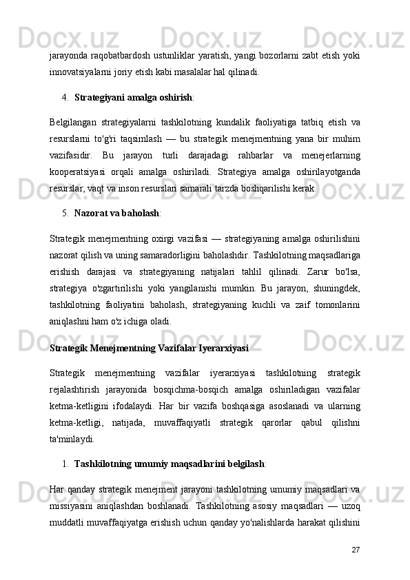 jarayonda raqobatbardosh ustunliklar yaratish, yangi  bozorlarni zabt  etish yoki
innovatsiyalarni joriy etish kabi masalalar hal qilinadi.
4. Strategiyani amalga oshirish :
Belgilangan   strategiyalarni   tashkilotning   kundalik   faoliyatiga   tatbiq   etish   va
resurslarni   to'g'ri   taqsimlash   —   bu   strategik   menejmentning   yana   bir   muhim
vazifasidir.   Bu   jarayon   turli   darajadagi   rahbarlar   va   menejerlarning
kooperatsiyasi   orqali   amalga   oshiriladi.   Strategiya   amalga   oshirilayotganda
resurslar, vaqt va inson resurslari samarali tarzda boshqarilishi kerak.
5. Nazorat va baholash :
Strategik   menejmentning   oxirgi   vazifasi   —   strategiyaning   amalga   oshirilishini
nazorat qilish va uning samaradorligini baholashdir. Tashkilotning maqsadlariga
erishish   darajasi   va   strategiyaning   natijalari   tahlil   qilinadi.   Zarur   bo'lsa,
strategiya   o'zgartirilishi   yoki   yangilanishi   mumkin.   Bu   jarayon,   shuningdek,
tashkilotning   faoliyatini   baholash,   strategiyaning   kuchli   va   zaif   tomonlarini
aniqlashni ham o'z ichiga oladi.
Strategik Menejmentning Vazifalar Iyerarxiyasi
Strategik   menejmentning   vazifalar   iyerarxiyasi   tashkilotning   strategik
rejalashtirish   jarayonida   bosqichma-bosqich   amalga   oshiriladigan   vazifalar
ketma-ketligini   ifodalaydi.   Har   bir   vazifa   boshqasiga   asoslanadi   va   ularning
ketma-ketligi,   natijada,   muvaffaqiyatli   strategik   qarorlar   qabul   qilishni
ta'minlaydi.
1. Tashkilotning umumiy maqsadlarini belgilash :
Har qanday strategik menejment jarayoni  tashkilotning umumiy maqsadlari va
missiyasini   aniqlashdan   boshlanadi.   Tashkilotning   asosiy   maqsadlari   —   uzoq
muddatli muvaffaqiyatga erishish uchun qanday yo'nalishlarda harakat qilishini
27 