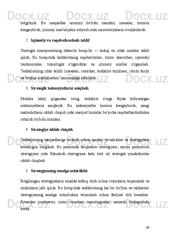 belgilaydi.   Bu   maqsadlar   umumiy   bo'lishi   mumkin,   masalan,   bozorni
kengaytirish, ijtimoiy mas'uliyatni oshirish yoki innovatsiyalarni rivojlantirish.
2. Iqtisodiy va raqobatbardosh tahlil :
Strategik   menejmentning   ikkinchi   bosqichi   —   tashqi   va   ichki   muhitni   tahlil
qilish.   Bu   bosqichda   tashkilotning   raqobatchilari,   bozor   sharoitlari,   iqtisodiy
tendensiyalar,   texnologik   o'zgarishlar   va   ijtimoiy   omillar   o'rganiladi.
Tashkilotning  ichki  tahlili  (masalan,  resurslar, tashkilot  tuzilmasi,  ishchi  kuchi
va boshqa imkoniyatlar) ham amalga oshiriladi.
3. Strategik imkoniyatlarni aniqlash :
Muhitni   tahlil   qilgandan   so'ng,   tashkilot   o'ziga   foyda   keltiradigan
imkoniyatlarni   aniqlaydi.   Bu   imkoniyatlar   bozorni   kengaytirish,   yangi
mahsulotlarni ishlab chiqish yoki mavjud bozorlar bo'yicha raqobatbardoshlikni
oshirish bo'lishi mumkin.
4. Strategiya ishlab chiqish :
Tashkilotning maqsadlariga erishish uchun qanday yo'nalishlar va strategiyalar
kerakligini   belgilash.   Bu   jarayonda   farqlashuv   strategiyasi,   narxni   pasaytirish
strategiyasi   yoki   fokuslash   strategiyasi   kabi   turli   xil   strategik   yondashuvlar
ishlab chiqiladi.
5. Strategiyaning amalga oshirilishi :
Belgilangan strategiyalarni amalda tadbiq etish uchun resurslarni taqsimlash va
xodimlarni jalb qilish. Bu bosqichda tashkilotning har bir bo'limi va rahbarlari
strategiyaning   amalga   oshirilishini   ta'minlash   uchun   faoliyat   olib   boradilar.
Resurslar   (moliyaviy,   inson   resurslari,   texnologiyalar)   samarali   boshqarilishi
kerak.
28