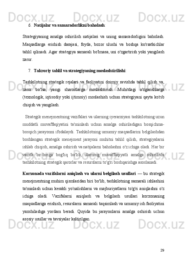 6. Natijalar va samaradorlikni baholash :
Strategiyaning   amalga   oshirilish   natijalari   va   uning   samaradorligini   baholash.
Maqsadlarga   erishish   darajasi,   foyda,   bozor   ulushi   va   boshqa   ko'rsatkichlar
tahlil qilinadi. Agar strategiya samarali bo'lmasa, uni o'zgartirish yoki yangilash
zarur.
7. Takroriy tahlil va strategiyaning moslashtirilishi :
Tashkilotning   strategik   rejalari   va   faoliyatini   doimiy   ravishda   tahlil   qilish   va,
zarur   bo'lsa,   yangi   sharoitlarga   moslashtirish.   Muhitdagi   o'zgarishlarga
(texnologik, iqtisodiy yoki ijtimoiy) moslashish uchun strategiyani qayta ko'rib
chiqish va yangilash.
   Strategik menejmentning vazifalari va ularning iyerarxiyasi tashkilotning uzun
muddatli   muvaffaqiyatini   ta'minlash   uchun   amalga   oshiriladigan   bosqichma-
bosqich jarayonni ifodalaydi. Tashkilotning umumiy maqsadlarini belgilashdan
boshlangan   strategik   menejment   jarayoni   muhitni   tahlil   qilish,   strategiyalarni
ishlab chiqish, amalga oshirish va natijalarni baholashni o'z ichiga oladi. Har bir
vazifa   bir-biriga   bog'liq   bo'lib,   ularning   muvaffaqiyatli   amalga   oshirilishi
tashkilotning strategik qarorlar va resurslarni to'g'ri boshqarishga asoslanadi.
Korxonada vazifalarni aniqlash va ularni belgilash usullari   — bu strategik
menejmentning muhim qismlaridan biri bo'lib, tashkilotning samarali ishlashini
ta'minlash   uchun   kerakli   yo'nalishlarni   va   majburiyatlarni   to'g'ri   aniqlashni   o'z
ichiga   oladi.   Vazifalarni   aniqlash   va   belgilash   usullari   korxonaning
maqsadlariga erishish, resurslarni samarali taqsimlash va umumiy ish faoliyatini
yaxshilashga   yordam   beradi.   Quyida   bu   jarayonlarni   amalga   oshirish   uchun
asosiy usullar va tavsiyalar keltirilgan.
29 