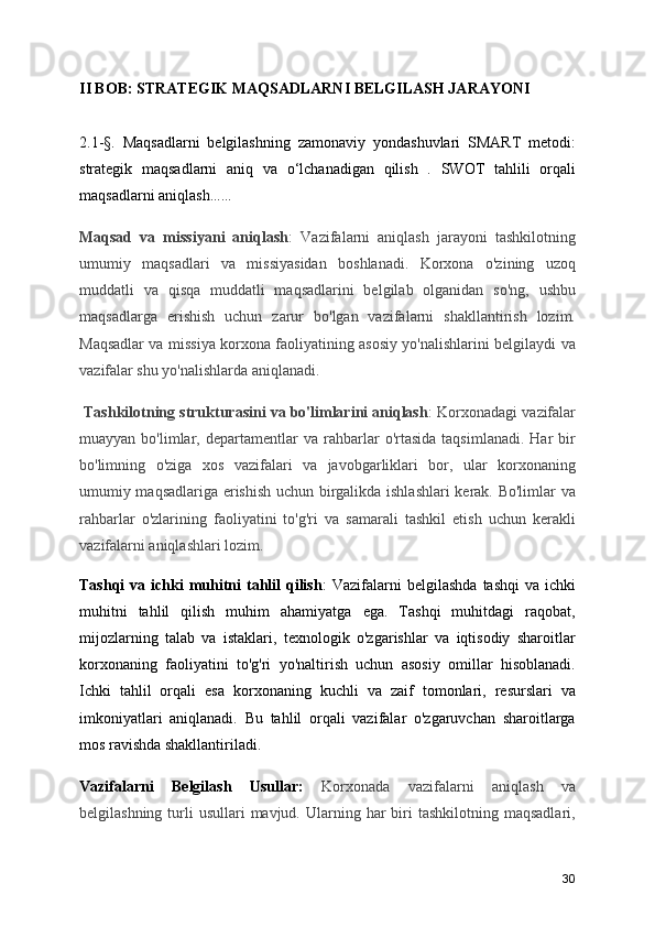 II BOB: STRATEGIK MAQSADLARNI BELGILASH JARAYONI
2.1-§.   Maqsadlarni   belgilashning   zamonaviy   yondashuvlari   SMART   metodi:
strategik   maqsadlarni   aniq   va   o‘lchanadigan   qilish   .   SWOT   tahlili   orqali
maqsadlarni aniqlash ……
Maqsad   va   missiyani   aniqlash :   Vazifalarni   aniqlash   jarayoni   tashkilotning
umumiy   maqsadlari   va   missiyasidan   boshlanadi.   Korxona   o'zining   uzoq
muddatli   va   qisqa   muddatli   maqsadlarini   belgilab   olganidan   so'ng,   ushbu
maqsadlarga   erishish   uchun   zarur   bo'lgan   vazifalarni   shakllantirish   lozim.
Maqsadlar va missiya korxona faoliyatining asosiy yo'nalishlarini belgilaydi va
vazifalar shu yo'nalishlarda aniqlanadi.
  Tashkilotning strukturasini va bo'limlarini aniqlash : Korxonadagi vazifalar
muayyan   bo'limlar,   departamentlar   va   rahbarlar   o'rtasida   taqsimlanadi.   Har   bir
bo'limning   o'ziga   xos   vazifalari   va   javobgarliklari   bor,   ular   korxonaning
umumiy maqsadlariga erishish uchun birgalikda ishlashlari  kerak. Bo'limlar va
rahbarlar   o'zlarining   faoliyatini   to'g'ri   va   samarali   tashkil   etish   uchun   kerakli
vazifalarni aniqlashlari lozim.
Tashqi   va ichki  muhitni  tahlil  qilish :  Vazifalarni  belgilashda   tashqi   va ichki
muhitni   tahlil   qilish   muhim   ahamiyatga   ega.   Tashqi   muhitdagi   raqobat,
mijozlarning   talab   va   istaklari,   texnologik   o'zgarishlar   va   iqtisodiy   sharoitlar
korxonaning   faoliyatini   to'g'ri   yo'naltirish   uchun   asosiy   omillar   hisoblanadi.
Ichki   tahlil   orqali   esa   korxonaning   kuchli   va   zaif   tomonlari,   resurslari   va
imkoniyatlari   aniqlanadi.   Bu   tahlil   orqali   vazifalar   o'zgaruvchan   sharoitlarga
mos ravishda shakllantiriladi.
Vazifalarni   Belgilash   Usullar:   Korxonada   vazifalarni   aniqlash   va
belgilashning  turli   usullari  mavjud.  Ularning  har  biri   tashkilotning  maqsadlari,
30 