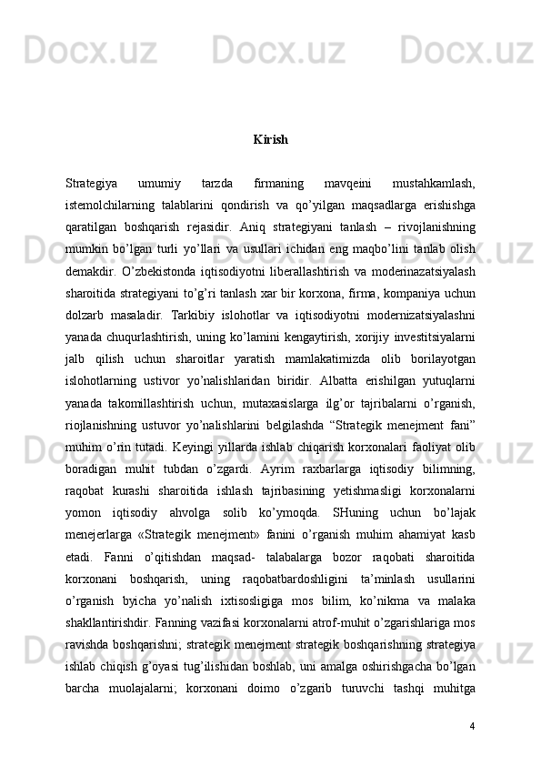 Kirish 
Strategiya   umumiy   tarzda   firmaning   mavqeini   mustahkamlash,
istemolchilarning   talablarini   qondirish   va   qo’yilgan   maqsadlarga   erishishga
qaratilgan   boshqarish   rejasidir.   Aniq   strategiyani   tanlash   –   rivojlanishning
mumkin   bo’lgan   turli   yo’llari   va   usullari   ichidan   eng   maqbo’lini   tanlab   olish
demakdir.   O’zbekistonda   iqtisodiyotni   liberallashtirish   va   moderinazatsiyalash
sharoitida strategiyani to’g’ri tanlash xar bir korxona, firma, kompaniya uchun
dolzarb   masaladir.   Tarkibiy   islohotlar   va   iqtisodiyotni   modernizatsiyalashni
yanada   chuqurlashtirish,   uning   ko’lamini   kengaytirish,   xorijiy   investitsiyalarni
jalb   qilish   uchun   sharoitlar   yaratish   mamlakatimizda   olib   borilayotgan
islohotlarning   ustivor   yo’nalishlaridan   biridir.   Albatta   erishilgan   yutuqlarni
yanada   takomillashtirish   uchun,   mutaxasislarga   ilg’or   tajribalarni   o’rganish,
riojlanishning   ustuvor   yo’nalishlarini   belgilashda   “Strategik   menejment   fani”
muhim   o’rin   tutadi.   Keyingi   yillarda   ishlab   chiqarish   korxonalari   faoliyat   olib
boradigan   muhit   tubdan   o’zgardi.   Ayrim   raxbarlarga   iqtisodiy   bilimning,
raqobat   kurashi   sharoitida   ishlash   tajribasining   yetishmasligi   korxonalarni
yomon   iqtisodiy   ahvolga   solib   ko’ymoqda.   SHuning   uchun   bo’lajak
menejerlarga   «Strategik   menejment»   fanini   o’rganish   muhim   ahamiyat   kasb
etadi.   Fanni   o’qitishdan   maqsad-   talabalarga   bozor   raqobati   sharoitida
korxonani   boshqarish,   uning   raqobatbardoshligini   ta’minlash   usullarini
o’rganish   byicha   yo’nalish   ixtisosligiga   mos   bilim,   ko’nikma   va   malaka
shakllantirishdir. Fanning vazifasi korxonalarni atrof-muhit o’zgarishlariga mos
ravishda   boshqarishni;   strategik menejment   strategik  boshqarishning  strategiya
ishlab  chiqish   g’oyasi   tug’ilishidan   boshlab,  uni  amalga   oshirishgacha   bo’lgan
barcha   muolajalarni;   korxonani   doimo   o’zgarib   turuvchi   tashqi   muhitga
4 