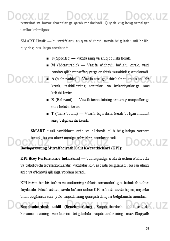 resurslari   va   bozor   sharoitlariga  qarab   moslashadi.   Quyida   eng   keng  tarqalgan
usullar keltirilgan:
SMART Usuli : — bu vazifalarni aniq va o'lchovli tarzda belgilash usuli bo'lib,
quyidagi omillarga asoslanadi:
■ S  (Specific) — Vazifa aniq va aniq bo'lishi kerak.
■ M   (Measurable)   —   Vazifa   o'lchovli   bo'lishi   kerak,   ya'ni
qanday qilib muvaffaqiyatga erishish mumkinligi aniqlanadi.
■ A  (Achievable) — Vazifa amalga oshirilishi mumkin bo'lishi
kerak,   tashkilotning   resurslari   va   imkoniyatlariga   mos
kelishi lozim.
■ R   (Relevant) — Vazifa tashkilotning umumiy maqsadlariga
mos kelishi kerak.
■ T   (Time-bound)  — Vazifa bajarilishi  kerak bo'lgan muddat
aniq belgilanishi kerak.
SMART   usuli   vazifalarni   aniq   va   o'lchovli   qilib   belgilashga   yordam
beradi, bu esa ularni amalga oshirishni osonlashtiradi.
Boshqaruvning Muvaffaqiyatli Kalit Ko'rsatkichlari (KPI) :
KPI (Key Performance Indicators)  — bu maqsadga erishish uchun o'lchovchi
va baholovchi ko'rsatkichlardir. Vazifalar KPI asosida belgilanadi, bu esa ularni
aniq va o'lchovli qilishga yordam beradi.
KPI tizimi har bir bo'lim va xodimning ishlash samaradorligini baholash uchun
foydalidir. Misol uchun, savdo bo'limi uchun KPI sifatida savdo hajmi, mijozlar
bilan bog'lanish soni, yoki mijozlarning qoniqish darajasi belgilanishi mumkin.
Raqobatbardosh   tahlil   (Benchmarking) :   Raqobatbardosh   tahlil   usulida,
korxona   o'zining   vazifalarini   belgilashda   raqobatchilarining   muvaffaqiyatli
31 