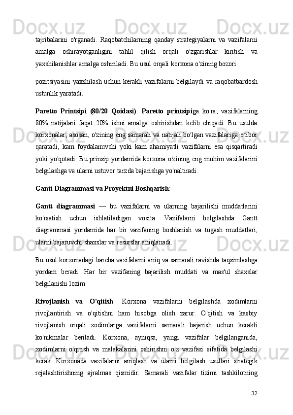 tajribalarini   o'rganadi.   Raqobatchilarning   qanday   strategiyalarni   va   vazifalarni
amalga   oshirayotganligini   tahlil   qilish   orqali   o'zgarishlar   kiritish   va
yaxshilanishlar amalga oshiriladi. Bu usul orqali korxona o'zining bozori
pozitsiyasini  yaxshilash uchun kerakli vazifalarni belgilaydi va raqobatbardosh
ustunlik yaratadi.
Paretto   Printsipi   (80/20   Qoidasi) :   Paretto   printsipi ga   ko'ra,   vazifalarning
80%   natijalari   faqat   20%   ishni   amalga   oshirishdan   kelib   chiqadi.   Bu   usulda
korxonalar, asosan, o'zining eng samarali va natijali bo'lgan vazifalariga e'tibor
qaratadi,   kam   foydalanuvchi   yoki   kam   ahamiyatli   vazifalarni   esa   qisqartiradi
yoki yo'qotadi. Bu prinsip yordamida korxona o'zining eng muhim vazifalarini
belgilashga va ularni ustuvor tarzda bajarishga yo'naltiradi.
Gantt Diagrammasi va Proyektni Boshqarish :
Gantt   diagrammasi   —   bu   vazifalarni   va   ularning   bajarilishi   muddatlarini
ko'rsatish   uchun   ishlatiladigan   vosita.   Vazifalarni   belgilashda   Gantt
diagrammasi   yordamida   har   bir   vazifaning   boshlanish   va   tugash   muddatlari,
ularni bajaruvchi shaxslar va resurslar aniqlanadi.
Bu usul korxonadagi barcha vazifalarni aniq va samarali ravishda taqsimlashga
yordam   beradi.   Har   bir   vazifaning   bajarilish   muddati   va   mas'ul   shaxslar
belgilanishi lozim.
Rivojlanish   va   O'qitish :   Korxona   vazifalarni   belgilashda   xodimlarni
rivojlantirish   va   o'qitishni   ham   hisobga   olish   zarur.   O'qitish   va   kasbiy
rivojlanish   orqali   xodimlarga   vazifalarni   samarali   bajarish   uchun   kerakli
ko'nikmalar   beriladi.   Korxona,   ayniqsa,   yangi   vazifalar   belgilanganida,
xodimlarni   o'qitish   va   malakalarini   oshirishni   o'z   vazifasi   sifatida   belgilashi
kerak.   Korxonada   vazifalarni   aniqlash   va   ularni   belgilash   usullari   strategik
rejalashtirishning   ajralmas   qismidir.   Samarali   vazifalar   tizimi   tashkilotning
32 
