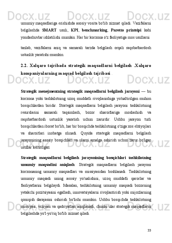 umumiy maqsadlariga erishishda asosiy vosita bo'lib xizmat qiladi. Vazifalarni
belgilashda   SMART   usuli,   KPI ,   benchmarking ,   Paretto   printsipi   kabi
yondashuvlar ishlatilishi mumkin. Har bir korxona o'z faoliyatiga mos usullarni
tanlab,   vazifalarni   aniq   va   samarali   tarzda   belgilash   orqali   raqobatbardosh
ustunlik yaratishi mumkin.
2.2.   Xalqaro   tajribada   strategik   maqsadlarni   belgilash   .Xalqaro
kompaniyalarning maqsad belgilash tajribasi  .
Strategik   menejmentning   strategik   maqsadlarni   belgilash   jarayoni   —   bu
korxona   yoki   tashkilotning   uzoq   muddatli   rivojlanishiga   yo'naltirilgan   muhim
bosqichlardan   biridir.   Strategik   maqsadlarni   belgilash   jarayoni   tashkilotning
resurslarini   samarali   taqsimlash,   bozor   sharoitlariga   moslashish   va
raqobatbardosh   ustunlik   yaratish   uchun   zarurdir.   Ushbu   jarayon   turli
bosqichlardan iborat bo'lib, har bir bosqichda tashkilotning o'ziga xos ehtiyojlari
va   sharoitlari   inobatga   olinadi.   Quyida   strategik   maqsadlarni   belgilash
jarayonining   asosiy   bosqichlari   va   ularni   amalga   oshirish   uchun   zarur   bo'lgan
usullar keltirilgan.
Strategik   m aqsadlarni   b elgilash   j arayonining   b osqichlari   tashkilotning
umumiy   maqsadini   aniqlash :   Strategik   maqsadlarni   belgilash   jarayoni
korxonaning   umumiy   maqsadlari   va   missiyasidan   boshlanadi.   Tashkilotning
umumiy   maqsadi   uning   asosiy   yo'nalishini,   uzoq   muddatli   qarorlar   va
faoliyatlarini   belgilaydi.   Masalan,   tashkilotning   umumiy   maqsadi   bozorning
yetakchi pozitsiyasini egallash, innovatsiyalarni rivojlantirish yoki mijozlarning
qoniqish   darajasini   oshirish   bo'lishi   mumkin.   Ushbu   bosqichda   tashkilotning
missiyasi, viziyasi va qadriyatlari aniqlanadi, chunki ular strategik maqsadlarni
belgilashda yo'l-yo'riq bo'lib xizmat qiladi.
33 