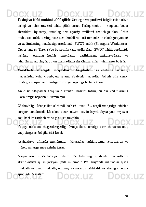 Tashqi va ichki muhitni tahlil qilish : Strategik maqsadlarni belgilashdan oldin
tashqi   va   ichki   muhitni   tahlil   qilish   zarur.   Tashqi   muhit   —   raqobat,   bozor
sharoitlari,   iqtisodiy,   texnologik   va   siyosiy   omillarni   o'z   ichiga   oladi.   Ichki
muhit   esa  tashkilotning   resurslari,   kuchli   va  zaif   tomonlari,  ishlash   jarayonlari
va xodimlarning malakasiga asoslanadi. SWOT tahlili (Strengths, Weaknesses,
Opportunities, Threats) bu bosqichda keng qo'llaniladi. SWOT tahlili yordamida
tashkilot   o'zining   kuchli   tomonlarini,   zaifliklarini,   imkoniyatlarini   va
tahdidlarini aniqlaydi, bu esa maqsadlarni shakllantirishda muhim asos bo'ladi.
Xarakterli   strategik   maqsadlarni   belgilash :   Tashkilotning   umumiy
maqsadidan   kelib   chiqib,   uning   aniq   strategik   maqsadlari   belgilanishi   kerak.
Strategik maqsadlar quyidagi xususiyatlarga ega bo'lishi kerak:
Anikligi:   Maqsadlar   aniq   va   tushunarli   bo'lishi   lozim,   bu   esa   xodimlarning
ularni to'g'ri bajarishini ta'minlaydi.
O'lchovliligi:   Maqsadlar   o'lchovli   bo'lishi   kerak.   Bu   orqali   maqsadga   erishish
darajasi   baholanadi.   Masalan,   bozor   ulushi,   savdo   hajmi,   foyda   yoki   mijozlar
soni kabi ko'rsatkichlar belgilanishi mumkin.
Vaqtga   nisbatan   chegaralanganligi:   Maqsadlarni   amalga   oshirish   uchun   aniq
vaqt chegarasi belgilanishi kerak.
Realizatsiya   qilinishi   mumkinligi:   Maqsadlar   tashkilotning   resurslariga   va
imkoniyatlariga mos kelishi kerak.
Maqsadlarni   stratifikatsiya   qilish:   Tashkilotning   strategik   maqsadlarini
stratifikatsiya   qilish   jarayoni   juda   muhimdir.   Bu   jarayonda   maqsadlar   qisqa
muddatli   va   uzoq   muddatli,   umumiy   va   maxsus,   taktikalik   va   strategik   tarzda
ajratiladi. Masalan:
34 