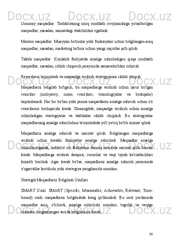Umumiy   maqsadlar:   Tashkilotning   uzoq   muddatli   rivojlanishiga   yo'naltirilgan
maqsadlar, masalan, sanoatdagi etakchilikni egallash.
Maxsus maqsadlar: Muayyan bo'limlar yoki funksiyalar uchun belgilangan aniq
maqsadlar, masalan, marketing bo'limi uchun yangi mijozlar jalb qilish.
Taktik   maqsadlar:   Kundalik   faoliyatda   amalga   oshiriladigan   qisqa   muddatli
maqsadlar, masalan, ishlab chiqarish jarayonida samaradorlikni oshirish.
Resurslarni taqsimlash va maqsadga erishish strategiyasini ishlab chiqish:
Maqsadlarni   belgilab   bo'lgach,   bu   maqsadlarga   erishish   uchun   zarur   bo'lgan
resurslar   (moliyaviy,   inson   resurslari,   texnologiyalar   va   boshqalar)
taqsimlanadi. Har bir bo'lim yoki jamoa maqsadlarni amalga oshirish uchun o'z
resurslarini   boshqarishi   kerak.   Shuningdek,   maqsadga   erishish   uchun   amalga
oshiriladigan   strategiyalar   va   taktikalar   ishlab   chiqiladi.   Bu   strategiyalar
maqsadlarning amalga oshirilishini ta'minlashda yo'l-yo'riq bo'lib xizmat qiladi.
Maqsadlarni   amalga   oshirish   va   nazorat   qilish:   Belgilangan   maqsadlarga
erishish   uchun   kerakli   faoliyatlar   amalga   oshiriladi.   Maqsadlar   amalga
oshirilayotganda,  tashkilot  o'z   faoliyatini  doimiy  ravishda  nazorat  qilib  borishi
kerak.   Maqsadlarga   erishish   darajasi,   resurslar   va   vaqt   tejash   ko'rsatkichlari
kuzatib   boriladi.   Agar   kerak   bo'lsa,   maqsadlarni   amalga   oshirish   jarayonida
o'zgarishlar kiritilishi yoki strategiya yangilanishi mumkin.
Strategik Maqsadlarni Belgilash Usullari
SMART   Usuli:   SMART   (Specific,   Measurable,   Achievable,   Relevant,   Time-
bound)   usuli   maqsadlarni   belgilashda   keng   qo'llaniladi.   Bu   usul   yordamida
maqsadlar   aniq,   o'lchovli,   amalga   oshirilishi   mumkin,   tegishli   va   vaqtga
nisbatan chegaralangan tarzda belgilanishi kerak.
35 