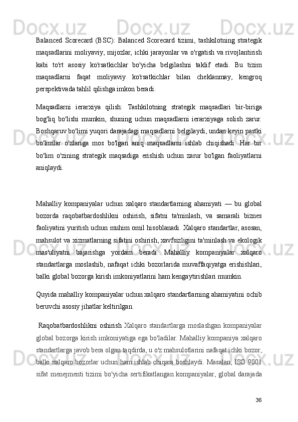 Balanced   Scorecard   (BSC):   Balanced   Scorecard   tizimi,   tashkilotning   strategik
maqsadlarini moliyaviy, mijozlar, ichki jarayonlar va o'rgatish va rivojlantirish
kabi   to'rt   asosiy   ko'rsatkichlar   bo'yicha   belgilashni   taklif   etadi.   Bu   tizim
maqsadlarni   faqat   moliyaviy   ko'rsatkichlar   bilan   cheklanmay,   kengroq
perspektivada tahlil qilishga imkon beradi. 
Maqsadlarni   ierarxiya   qilish:   Tashkilotning   strategik   maqsadlari   bir-biriga
bog'liq   bo'lishi   mumkin,   shuning   uchun   maqsadlarni   ierarxiyaga   solish   zarur.
Boshqaruv bo'limi yuqori darajadagi maqsadlarni belgilaydi, undan keyin pastki
bo'limlar   o'zlariga   mos   bo'lgan   aniq   maqsadlarni   ishlab   chiqishadi.   Har   bir
bo'lim   o'zining   strategik   maqsadiga   erishish   uchun   zarur   bo'lgan   faoliyatlarni
aniqlaydi.
Mahalliy   kompaniyalar   uchun   xalqaro   standartlarning   ahamiyati   —   bu   global
bozorda   raqobatbardoshlikni   oshirish,   sifatni   ta'minlash,   va   samarali   biznes
faoliyatini yuritish uchun muhim omil hisoblanadi. Xalqaro standartlar, asosan,
mahsulot va xizmatlarning sifatini oshirish, xavfsizligini ta'minlash va ekologik
mas'uliyatni   bajarishga   yordam   beradi.   Mahalliy   kompaniyalar   xalqaro
standartlarga   moslashib,   nafaqat   ichki   bozorlarida   muvaffaqiyatga   erishishlari,
balki global bozorga kirish imkoniyatlarini ham kengaytirishlari mumkin.
Quyida mahalliy kompaniyalar uchun xalqaro standartlarning ahamiyatini ochib
beruvchi asosiy jihatlar keltirilgan.
  Raqobatbardoshlikni  oshirish   Xalqaro standartlarga  moslashgan  kompaniyalar
global bozorga kirish imkoniyatiga ega bo'ladilar. Mahalliy kompaniya xalqaro
standartlarga javob bera olgan taqdirda, u o'z mahsulotlarini nafaqat ichki bozor,
balki xalqaro bozorlar uchun ham ishlab chiqara boshlaydi. Masalan, ISO 9001
sifat menejmenti tizimi bo'yicha sertifikatlangan kompaniyalar, global darajada
36 