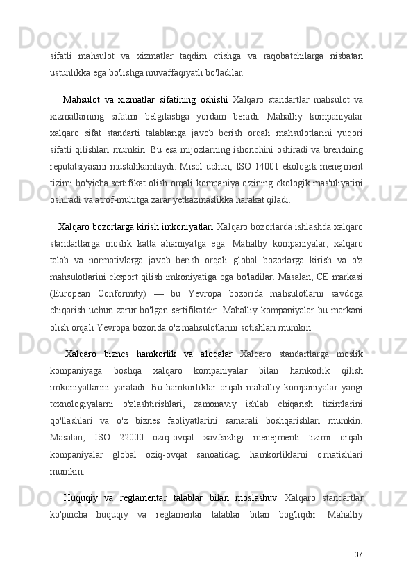 sifatli   mahsulot   va   xizmatlar   taqdim   etishga   va   raqobatchilarga   nisbatan
ustunlikka ega bo'lishga muvaffaqiyatli bo'ladilar.
      Mahsulot   va   xizmatlar   sifatining   oshishi   Xalqaro   standartlar   mahsulot   va
xizmatlarning   sifatini   belgilashga   yordam   beradi.   Mahalliy   kompaniyalar
xalqaro   sifat   standarti   talablariga   javob   berish   orqali   mahsulotlarini   yuqori
sifatli qilishlari mumkin. Bu esa mijozlarning ishonchini oshiradi va brendning
reputatsiyasini  mustahkamlaydi.  Misol  uchun, ISO 14001 ekologik menejment
tizimi bo'yicha sertifikat olish orqali kompaniya o'zining ekologik mas'uliyatini
oshiradi va atrof-muhitga zarar yetkazmaslikka harakat qiladi.
   Xalqaro bozorlarga kirish imkoniyatlari  Xalqaro bozorlarda ishlashda xalqaro
standartlarga   moslik   katta   ahamiyatga   ega.   Mahalliy   kompaniyalar,   xalqaro
talab   va   normativlarga   javob   berish   orqali   global   bozorlarga   kirish   va   o'z
mahsulotlarini eksport qilish imkoniyatiga ega bo'ladilar. Masalan, CE markasi
(European   Conformity)   —   bu   Yevropa   bozorida   mahsulotlarni   savdoga
chiqarish  uchun  zarur   bo'lgan  sertifikatdir.  Mahalliy   kompaniyalar   bu  markani
olish orqali Yevropa bozorida o'z mahsulotlarini sotishlari mumkin.
    Xalqaro   biznes   hamkorlik   va   aloqalar   Xalqaro   standartlarga   moslik
kompaniyaga   boshqa   xalqaro   kompaniyalar   bilan   hamkorlik   qilish
imkoniyatlarini   yaratadi.   Bu   hamkorliklar   orqali   mahalliy   kompaniyalar   yangi
texnologiyalarni   o'zlashtirishlari,   zamonaviy   ishlab   chiqarish   tizimlarini
qo'llashlari   va   o'z   biznes   faoliyatlarini   samarali   boshqarishlari   mumkin.
Masalan,   ISO   22000   oziq-ovqat   xavfsizligi   menejmenti   tizimi   orqali
kompaniyalar   global   oziq-ovqat   sanoatidagi   hamkorliklarni   o'rnatishlari
mumkin.
    Huquqiy   va   reglamentar   talablar   bilan   moslashuv   Xalqaro   standartlar
ko'pincha   huquqiy   va   reglamentar   talablar   bilan   bog'liqdir.   Mahalliy
37 