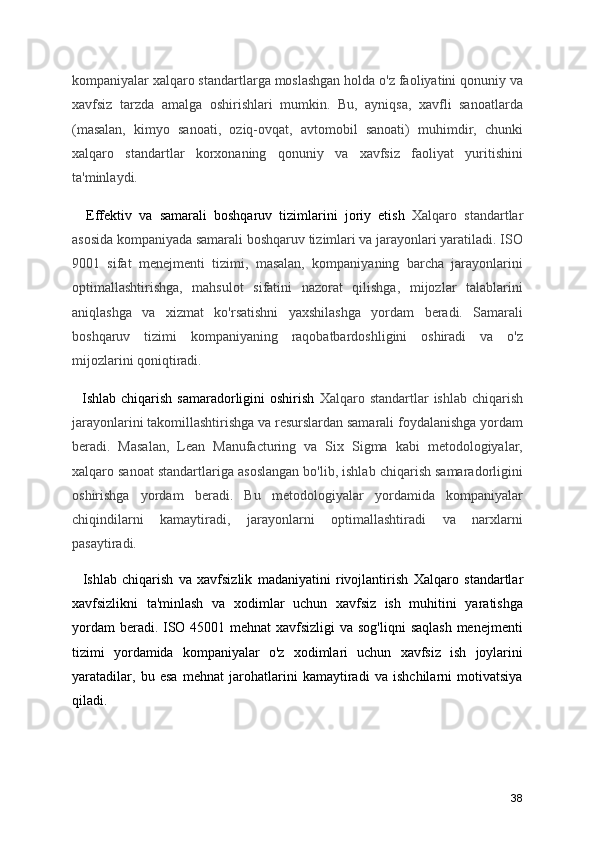 kompaniyalar xalqaro standartlarga moslashgan holda o'z faoliyatini qonuniy va
xavfsiz   tarzda   amalga   oshirishlari   mumkin.   Bu,   ayniqsa,   xavfli   sanoatlarda
(masalan,   kimyo   sanoati,   oziq-ovqat,   avtomobil   sanoati)   muhimdir,   chunki
xalqaro   standartlar   korxonaning   qonuniy   va   xavfsiz   faoliyat   yuritishini
ta'minlaydi.
    Effektiv   va   samarali   boshqaruv   tizimlarini   joriy   etish   Xalqaro   standartlar
asosida kompaniyada samarali boshqaruv tizimlari va jarayonlari yaratiladi. ISO
9001   sifat   menejmenti   tizimi,   masalan,   kompaniyaning   barcha   jarayonlarini
optimallashtirishga,   mahsulot   sifatini   nazorat   qilishga,   mijozlar   talablarini
aniqlashga   va   xizmat   ko'rsatishni   yaxshilashga   yordam   beradi.   Samarali
boshqaruv   tizimi   kompaniyaning   raqobatbardoshligini   oshiradi   va   o'z
mijozlarini qoniqtiradi.
    Ishlab chiqarish  samaradorligini  oshirish   Xalqaro standartlar   ishlab  chiqarish
jarayonlarini takomillashtirishga va resurslardan samarali foydalanishga yordam
beradi.   Masalan,   Lean   Manufacturing   va   Six   Sigma   kabi   metodologiyalar,
xalqaro sanoat standartlariga asoslangan bo'lib, ishlab chiqarish samaradorligini
oshirishga   yordam   beradi.   Bu   metodologiyalar   yordamida   kompaniyalar
chiqindilarni   kamaytiradi,   jarayonlarni   optimallashtiradi   va   narxlarni
pasaytiradi.
    Ishlab   chiqarish   va   xavfsizlik   madaniyatini   rivojlantirish   Xalqaro   standartlar
xavfsizlikni   ta'minlash   va   xodimlar   uchun   xavfsiz   ish   muhitini   yaratishga
yordam  beradi. ISO 45001 mehnat xavfsizligi  va sog'liqni  saqlash menejmenti
tizimi   yordamida   kompaniyalar   o'z   xodimlari   uchun   xavfsiz   ish   joylarini
yaratadilar,   bu   esa   mehnat   jarohatlarini   kamaytiradi   va   ishchilarni   motivatsiya
qiladi.
38 