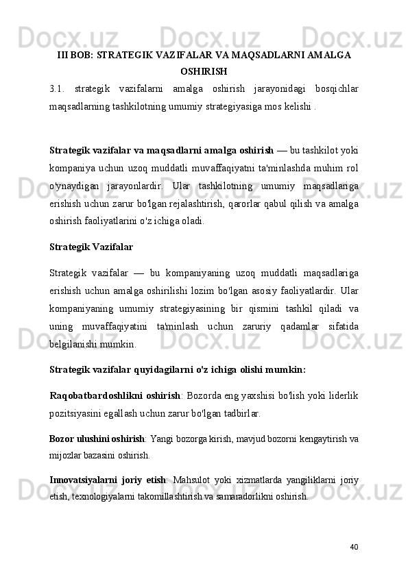 III BOB: STRATEGIK VAZIFALAR VA MAQSADLARNI AMALGA
OSHIRISH
3.1.   strategik   vazifalarni   amalga   oshirish   jarayonidagi   bosqichlar
maqsadlarning tashkilotning umumiy strategiyasiga mos kelishi . 
Strategik vazifalar va maqsadlarni amalga oshirish  — bu tashkilot yoki
kompaniya   uchun   uzoq   muddatli   muvaffaqiyatni   ta'minlashda   muhim   rol
o'ynaydigan   jarayonlardir.   Ular   tashkilotning   umumiy   maqsadlariga
erishish uchun zarur bo'lgan rejalashtirish, qarorlar qabul qilish va amalga
oshirish faoliyatlarini o'z ichiga oladi.
Strategik Vazifalar
Strategik   vazifalar   —   bu   kompaniyaning   uzoq   muddatli   maqsadlariga
erishish uchun amalga oshirilishi lozim bo'lgan asosiy faoliyatlardir. Ular
kompaniyaning   umumiy   strategiyasining   bir   qismini   tashkil   qiladi   va
uning   muvaffaqiyatini   ta'minlash   uchun   zaruriy   qadamlar   sifatida
belgilanishi mumkin.
Strategik vazifalar quyidagilarni o'z ichiga olishi mumkin:
Raqobatbardoshlikni oshirish : Bozorda eng yaxshisi bo'lish yoki liderlik
pozitsiyasini egallash uchun zarur bo'lgan tadbirlar.
Bozor ulushini oshirish : Yangi bozorga kirish, mavjud bozorni kengaytirish va
mijozlar bazasini oshirish.
Innovatsiyalarni   joriy   etish :   Mahsulot   yoki   xizmatlarda   yangiliklarni   joriy
etish, texnologiyalarni takomillashtirish va samaradorlikni oshirish.
40 