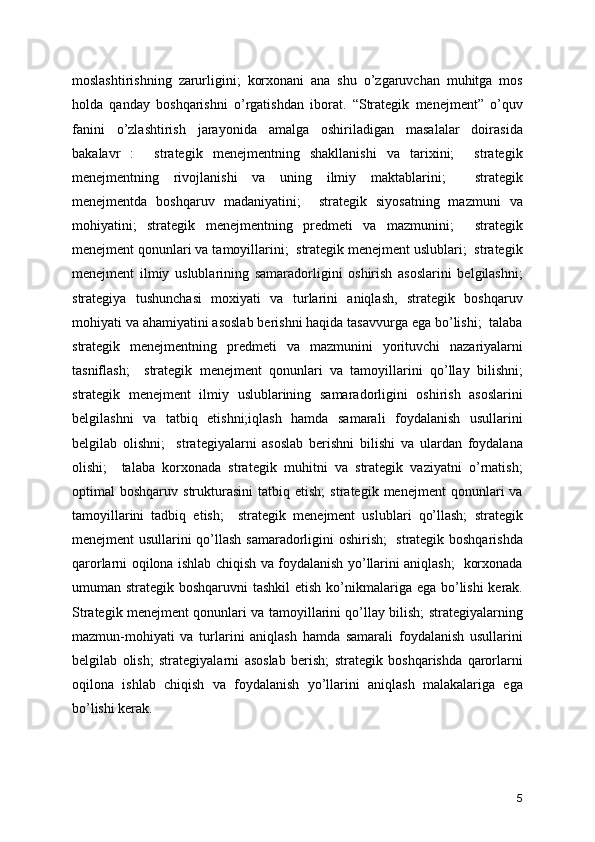 moslashtirishning   zarurligini;   korxonani   ana   shu   o’zgaruvchan   muhitga   mos
holda   qanday   boshqarishni   o’rgatishdan   iborat.   “Strategik   menejment”   o’quv
fanini   o’zlashtirish   jarayonida   amalga   oshiriladigan   masalalar   doirasida
bakalavr   :     strategik   menejmentning   shakllanishi   va   tarixini;     strategik
menejmentning   rivojlanishi   va   uning   ilmiy   maktablarini;     strategik
menejmentda   boshqaruv   madaniyatini;     strategik   siyosatning   mazmuni   va
mohiyatini;   strategik   menejmentning   predmeti   va   mazmunini;     strategik
menejment qonunlari va tamoyillarini;  strategik menejment uslublari;  strategik
menejment   ilmiy   uslublarining   samaradorligini   oshirish   asoslarini   belgilashni;
strategiya   tushunchasi   moxiyati   va   turlarini   aniqlash,   strategik   boshqaruv
mohiyati va ahamiyatini asoslab berishni haqida tasavvurga ega bo’lishi;  talaba
strategik   menejmentning   predmeti   va   mazmunini   yorituvchi   nazariyalarni
tasniflash;     strategik   menejment   qonunlari   va   tamoyillarini   qo’llay   bilishni;
strategik   menejment   ilmiy   uslublarining   samaradorligini   oshirish   asoslarini
belgilashni   va   tatbiq   etishni;iqlash   hamda   samarali   foydalanish   usullarini
belgilab   olishni;     strategiyalarni   asoslab   berishni   bilishi   va   ulardan   foydalana
olishi;     talaba   korxonada   strategik   muhitni   va   strategik   vaziyatni   o’rnatish;
optimal   boshqaruv   strukturasini   tatbiq   etish;   strategik  menejment   qonunlari   va
tamoyillarini   tadbiq   etish;     strategik   menejment   uslublari   qo’llash;   strategik
menejment usullarini qo’llash samaradorligini oshirish;   strategik boshqarishda
qarorlarni oqilona ishlab chiqish va foydalanish yo’llarini aniqlash;   korxonada
umuman strategik boshqaruvni  tashkil  etish ko’nikmalariga ega bo’lishi  kerak.
Strategik menejment qonunlari va tamoyillarini qo’llay bilish; strategiyalarning
mazmun-mohiyati   va   turlarini   aniqlash   hamda   samarali   foydalanish   usullarini
belgilab   olish;   strategiyalarni   asoslab   berish;   strategik   boshqarishda   qarorlarni
oqilona   ishlab   chiqish   va   foydalanish   yo’llarini   aniqlash   malakalariga   ega
bo’lishi kerak.
 
5 