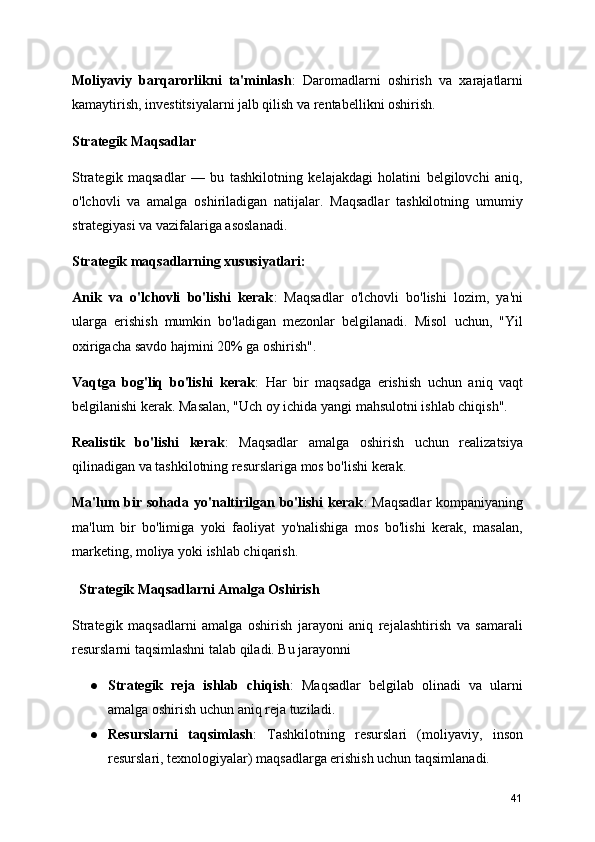 Moliyaviy   barqarorlikni   ta'minlash :   Daromadlarni   oshirish   va   xarajatlarni
kamaytirish, investitsiyalarni jalb qilish va rentabellikni oshirish.
Strategik Maqsadlar
Strategik   maqsadlar   —   bu   tashkilotning   kelajakdagi   holatini   belgilovchi   aniq,
o'lchovli   va   amalga   oshiriladigan   natijalar.   Maqsadlar   tashkilotning   umumiy
strategiyasi va vazifalariga asoslanadi.
Strategik maqsadlarning xususiyatlari:
Anik   va   o'lchovli   bo'lishi   kerak :   Maqsadlar   o'lchovli   bo'lishi   lozim,   ya'ni
ularga   erishish   mumkin   bo'ladigan   mezonlar   belgilanadi.   Misol   uchun,   "Yil
oxirigacha savdo hajmini 20% ga oshirish".
Vaqtga   bog'liq   bo'lishi   kerak :   Har   bir   maqsadga   erishish   uchun   aniq   vaqt
belgilanishi kerak. Masalan, "Uch oy ichida yangi mahsulotni ishlab chiqish".
Realistik   bo'lishi   kerak :   Maqsadlar   amalga   oshirish   uchun   realizatsiya
qilinadigan va tashkilotning resurslariga mos bo'lishi kerak.
Ma'lum  bir sohada yo'naltirilgan bo'lishi  kerak :  Maqsadlar  kompaniyaning
ma'lum   bir   bo'limiga   yoki   faoliyat   yo'nalishiga   mos   bo'lishi   kerak,   masalan,
marketing, moliya yoki ishlab chiqarish.
  Strategik Maqsadlarni Amalga Oshirish
Strategik   maqsadlarni   amalga   oshirish   jarayoni   aniq   rejalashtirish   va   samarali
resurslarni taqsimlashni talab qiladi. Bu jarayonni 
● Strategik   reja   ishlab   chiqish :   Maqsadlar   belgilab   olinadi   va   ularni
amalga oshirish uchun aniq reja tuziladi.
● Resurslarni   taqsimlash :   Tashkilotning   resurslari   (moliyaviy,   inson
resurslari, texnologiyalar) maqsadlarga erishish uchun taqsimlanadi.
41 
