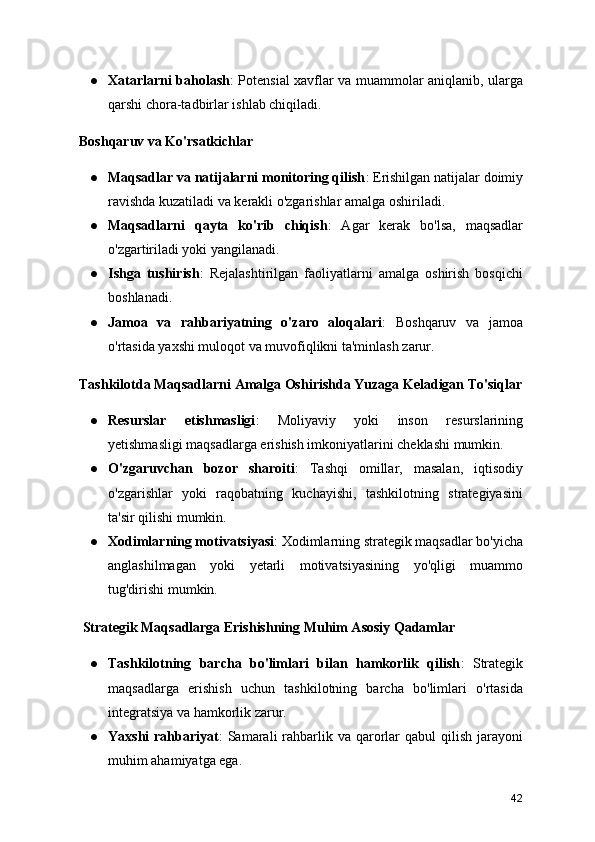 ● Xatarlarni baholash : Potensial xavflar va muammolar aniqlanib, ularga
qarshi chora-tadbirlar ishlab chiqiladi.
  Boshqaruv va Ko'rsatkichlar
● Maqsadlar va natijalarni monitoring qilish : Erishilgan natijalar doimiy
ravishda kuzatiladi va kerakli o'zgarishlar amalga oshiriladi.
● Maqsadlarni   qayta   ko'rib   chiqish :   Agar   kerak   bo'lsa,   maqsadlar
o'zgartiriladi yoki yangilanadi.
● Ishga   tushirish :   Rejalashtirilgan   faoliyatlarni   amalga   oshirish   bosqichi
boshlanadi.
● Jamoa   va   rahbariyatning   o'zaro   aloqalari :   Boshqaruv   va   jamoa
o'rtasida yaxshi muloqot va muvofiqlikni ta'minlash zarur.
  Tashkilotda Maqsadlarni Amalga Oshirishda Yuzaga Keladigan To'siqlar
● Resurslar   etishmasligi :   Moliyaviy   yoki   inson   resurslarining
yetishmasligi maqsadlarga erishish imkoniyatlarini cheklashi mumkin.
● O'zgaruvchan   bozor   sharoiti :   Tashqi   omillar,   masalan,   iqtisodiy
o'zgarishlar   yoki   raqobatning   kuchayishi,   tashkilotning   strategiyasini
ta'sir qilishi mumkin.
● Xodimlarning motivatsiyasi : Xodimlarning strategik maqsadlar bo'yicha
anglashilmagan   yoki   yetarli   motivatsiyasining   yo'qligi   muammo
tug'dirishi mumkin.
   Strategik Maqsadlarga Erishishning Muhim Asosiy Qadamlar
● Tashkilotning   barcha   bo'limlari   bilan   hamkorlik   qilish :   Strategik
maqsadlarga   erishish   uchun   tashkilotning   barcha   bo'limlari   o'rtasida
integratsiya va hamkorlik zarur.
● Yaxshi   rahbariyat :  Samarali  rahbarlik va  qarorlar  qabul   qilish  jarayoni
muhim ahamiyatga ega.
42 