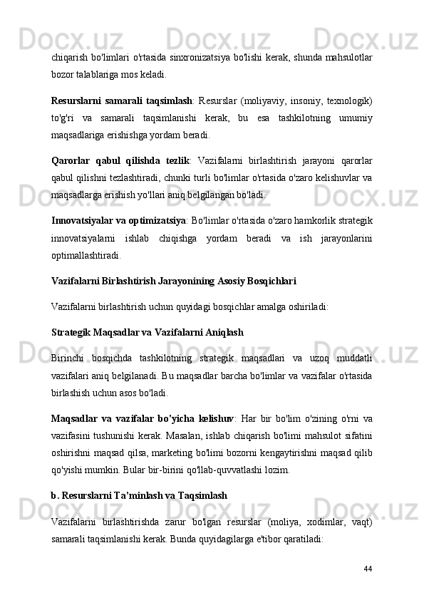 chiqarish bo'limlari o'rtasida sinxronizatsiya bo'lishi kerak, shunda mahsulotlar
bozor talablariga mos keladi.
Resurslarni   samarali   taqsimlash :   Resurslar   (moliyaviy,   insoniy,   texnologik)
to'g'ri   va   samarali   taqsimlanishi   kerak,   bu   esa   tashkilotning   umumiy
maqsadlariga erishishga yordam beradi.
Qarorlar   qabul   qilishda   tezlik :   Vazifalarni   birlashtirish   jarayoni   qarorlar
qabul qilishni tezlashtiradi, chunki turli bo'limlar o'rtasida o'zaro kelishuvlar va
maqsadlarga erishish yo'llari aniq belgilangan bo'ladi.
Innovatsiyalar va optimizatsiya : Bo'limlar o'rtasida o'zaro hamkorlik strategik
innovatsiyalarni   ishlab   chiqishga   yordam   beradi   va   ish   jarayonlarini
optimallashtiradi.
Vazifalarni Birlashtirish Jarayonining Asosiy Bosqichlari
Vazifalarni birlashtirish uchun quyidagi bosqichlar amalga oshiriladi:
Strategik Maqsadlar va Vazifalarni Aniqlas h
Birinchi   bosqichda   tashkilotning   strategik   maqsadlari   va   uzoq   muddatli
vazifalari aniq belgilanadi. Bu maqsadlar barcha bo'limlar va vazifalar o'rtasida
birlashish uchun asos bo'ladi.
Maqsadlar   va   vazifalar   bo'yicha   kelishuv :   Har   bir   bo'lim   o'zining   o'rni   va
vazifasini   tushunishi   kerak. Masalan,  ishlab  chiqarish  bo'limi  mahsulot  sifatini
oshirishni maqsad qilsa, marketing bo'limi bozorni kengaytirishni maqsad qilib
qo'yishi mumkin. Bular bir-birini qo'llab-quvvatlashi lozim.
b. Resurslarni Ta’minlash va Taqsimlash
Vazifalarni   birlashtirishda   zarur   bo'lgan   resurslar   (moliya,   xodimlar,   vaqt)
samarali taqsimlanishi kerak. Bunda quyidagilarga e'tibor qaratiladi:
44 