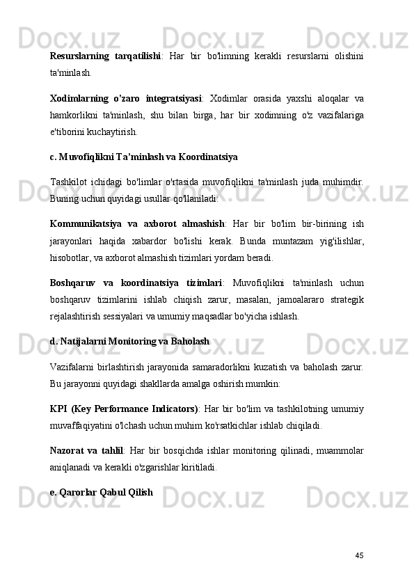 Resurslarning   tarqatilishi :   Har   bir   bo'limning   kerakli   resurslarni   olishini
ta'minlash.
Xodimlarning   o'zaro   integratsiyasi :   Xodimlar   orasida   yaxshi   aloqalar   va
hamkorlikni   ta'minlash,   shu   bilan   birga,   har   bir   xodimning   o'z   vazifalariga
e'tiborini kuchaytirish.
c. Muvofiqlikni Ta’minlash va Koordinatsiya
Tashkilot   ichidagi   bo'limlar   o'rtasida   muvofiqlikni   ta'minlash   juda   muhimdir.
Buning uchun quyidagi usullar qo'llaniladi:
Kommunikatsiya   va   axborot   almashish :   Har   bir   bo'lim   bir-birining   ish
jarayonlari   haqida   xabardor   bo'lishi   kerak.   Bunda   muntazam   yig'ilishlar,
hisobotlar, va axborot almashish tizimlari yordam beradi.
Boshqaruv   va   koordinatsiya   tizimlari :   Muvofiqlikni   ta'minlash   uchun
boshqaruv   tizimlarini   ishlab   chiqish   zarur,   masalan,   jamoalararo   strategik
rejalashtirish sessiyalari va umumiy maqsadlar bo'yicha ishlash.
d. Natijalarni Monitoring va Baholash
Vazifalarni   birlashtirish   jarayonida   samaradorlikni   kuzatish   va   baholash   zarur.
Bu jarayonni quyidagi shakllarda amalga oshirish mumkin:
KPI   (Key  Performance   Indicators) :   Har   bir  bo'lim  va  tashkilotning  umumiy
muvaffaqiyatini o'lchash uchun muhim ko'rsatkichlar ishlab chiqiladi.
Nazorat   va   tahlil :   Har   bir   bosqichda   ishlar   monitoring   qilinadi,   muammolar
aniqlanadi va kerakli o'zgarishlar kiritiladi.
e. Qarorlar Qabul Qilish
45 