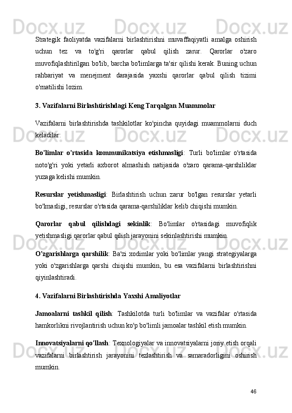 Strategik   faoliyatda   vazifalarni   birlashtirishni   muvaffaqiyatli   amalga   oshirish
uchun   tez   va   to'g'ri   qarorlar   qabul   qilish   zarur.   Qarorlar   o'zaro
muvofiqlashtirilgan bo'lib, barcha bo'limlarga ta'sir qilishi kerak. Buning uchun
rahbariyat   va   menejment   darajasida   yaxshi   qarorlar   qabul   qilish   tizimi
o'rnatilishi lozim.
3. Vazifalarni Birlashtirishdagi Keng Tarqalgan Muammolar
Vazifalarni   birlashtirishda   tashkilotlar   ko'pincha   quyidagi   muammolarni   duch
keladilar:
Bo'limlar   o'rtasida   kommunikatsiya   etishmasligi :   Turli   bo'limlar   o'rtasida
noto'g'ri   yoki   yetarli   axborot   almashish   natijasida   o'zaro   qarama-qarshiliklar
yuzaga kelishi mumkin.
Resurslar   yetishmasligi :   Birlashtirish   uchun   zarur   bo'lgan   resurslar   yetarli
bo'lmasligi, resurslar o'rtasida qarama-qarshiliklar kelib chiqishi mumkin.
Qarorlar   qabul   qilishdagi   sekinlik :   Bo'limlar   o'rtasidagi   muvofiqlik
yetishmasligi qarorlar qabul qilish jarayonini sekinlashtirishi mumkin.
O'zgarishlarga   qarshilik :   Ba'zi   xodimlar   yoki   bo'limlar   yangi   strategiyalarga
yoki   o'zgarishlarga   qarshi   chiqishi   mumkin,   bu   esa   vazifalarni   birlashtirishni
qiyinlashtiradi.
4. Vazifalarni Birlashtirishda Yaxshi Amaliyotlar
Jamoalarni   tashkil   qilish :   Tashkilotda   turli   bo'limlar   va   vazifalar   o'rtasida
hamkorlikni rivojlantirish uchun ko'p bo'limli jamoalar tashkil etish mumkin.
Innovatsiyalarni qo'llash : Texnologiyalar va innovatsiyalarni joriy etish orqali
vazifalarni   birlashtirish   jarayonini   tezlashtirish   va   samaradorligini   oshirish
mumkin.
46 