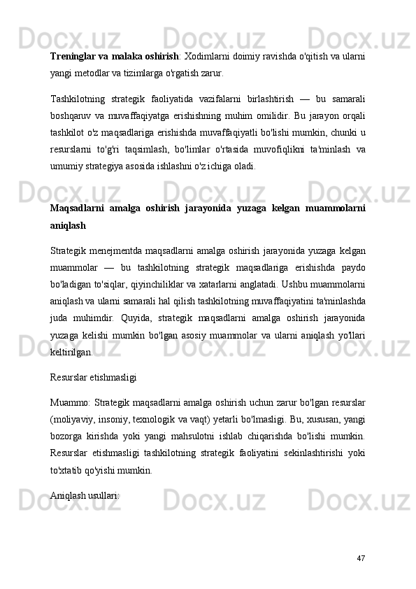 Treninglar va malaka oshirish : Xodimlarni doimiy ravishda o'qitish va ularni
yangi metodlar va tizimlarga o'rgatish zarur.
Tashkilotning   strategik   faoliyatida   vazifalarni   birlashtirish   —   bu   samarali
boshqaruv   va   muvaffaqiyatga   erishishning   muhim   omilidir.   Bu   jarayon   orqali
tashkilot o'z maqsadlariga erishishda muvaffaqiyatli bo'lishi  mumkin, chunki u
resurslarni   to'g'ri   taqsimlash,   bo'limlar   o'rtasida   muvofiqlikni   ta'minlash   va
umumiy strategiya asosida ishlashni o'z ichiga oladi.
Maqsadlarni   amalga   oshirish   jarayonida   yuzaga   kelgan   muammolarni
aniqlash 
Strategik   menejmentda   maqsadlarni   amalga   oshirish   jarayonida   yuzaga   kelgan
muammolar   —   bu   tashkilotning   strategik   maqsadlariga   erishishda   paydo
bo'ladigan to'siqlar, qiyinchiliklar va xatarlarni anglatadi. Ushbu muammolarni
aniqlash va ularni samarali hal qilish tashkilotning muvaffaqiyatini ta'minlashda
juda   muhimdir.   Quyida,   strategik   maqsadlarni   amalga   oshirish   jarayonida
yuzaga   kelishi   mumkin   bo'lgan   asosiy   muammolar   va   ularni   aniqlash   yo'llari
keltirilgan.
Resurslar etishmasligi
Muammo: Strategik maqsadlarni amalga oshirish uchun zarur bo'lgan resurslar
(moliyaviy, insoniy, texnologik va vaqt) yetarli bo'lmasligi. Bu, xususan, yangi
bozorga   kirishda   yoki   yangi   mahsulotni   ishlab   chiqarishda   bo'lishi   mumkin.
Resurslar   etishmasligi   tashkilotning   strategik   faoliyatini   sekinlashtirishi   yoki
to'xtatib qo'yishi mumkin.
Aniqlash usullari:
47 