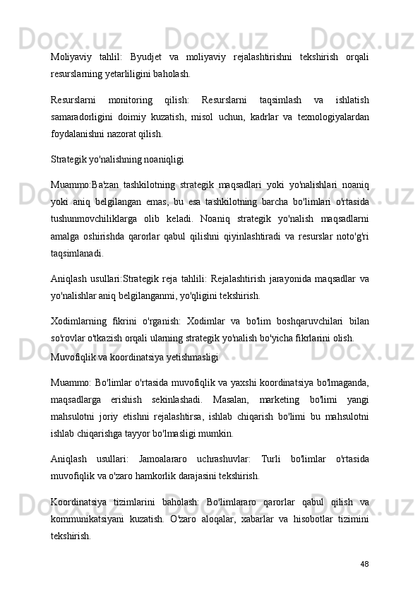 Moliyaviy   tahlil:   Byudjet   va   moliyaviy   rejalashtirishni   tekshirish   orqali
resurslarning yetarliligini baholash.
Resurslarni   monitoring   qilish:   Resurslarni   taqsimlash   va   ishlatish
samaradorligini   doimiy   kuzatish,   misol   uchun,   kadrlar   va   texnologiyalardan
foydalanishni nazorat qilish.
Strategik yo'nalishning noaniqligi
Muammo:Ba'zan   tashkilotning   strategik   maqsadlari   yoki   yo'nalishlari   noaniq
yoki   aniq   belgilangan   emas,   bu   esa   tashkilotning   barcha   bo'limlari   o'rtasida
tushunmovchiliklarga   olib   keladi.   Noaniq   strategik   yo'nalish   maqsadlarni
amalga   oshirishda   qarorlar   qabul   qilishni   qiyinlashtiradi   va   resurslar   noto'g'ri
taqsimlanadi.
Aniqlash   usullari:Strategik   reja   tahlili:   Rejalashtirish   jarayonida   maqsadlar   va
yo'nalishlar aniq belgilanganmi, yo'qligini tekshirish.
Xodimlarning   fikrini   o'rganish:   Xodimlar   va   bo'lim   boshqaruvchilari   bilan
so'rovlar o'tkazish orqali ularning strategik yo'nalish bo'yicha fikrlarini olish.
Muvofiqlik va koordinatsiya yetishmasligi
Muammo: Bo'limlar o'rtasida muvofiqlik va yaxshi koordinatsiya bo'lmaganda,
maqsadlarga   erishish   sekinlashadi.   Masalan,   marketing   bo'limi   yangi
mahsulotni   joriy   etishni   rejalashtirsa,   ishlab   chiqarish   bo'limi   bu   mahsulotni
ishlab chiqarishga tayyor bo'lmasligi mumkin.
Aniqlash   usullari:   Jamoalararo   uchrashuvlar:   Turli   bo'limlar   o'rtasida
muvofiqlik va o'zaro hamkorlik darajasini tekshirish.
Koordinatsiya   tizimlarini   baholash:   Bo'limlararo   qarorlar   qabul   qilish   va
kommunikatsiyani   kuzatish.   O'zaro   aloqalar,   xabarlar   va   hisobotlar   tizimini
tekshirish.
48 