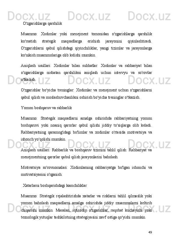 O'zgarishlarga qarshilik
Muammo:   Xodimlar   yoki   menejment   tomonidan   o'zgarishlarga   qarshilik
ko'rsatish   strategik   maqsadlarga   erishish   jarayonini   qiyinlashtiradi.
O'zgarishlarni   qabul   qilishdagi   qiyinchiliklar,   yangi   tizimlar   va   jarayonlarga
ko'nikish muammolariga olib kelishi mumkin.
Aniqlash   usullari:   Xodimlar   bilan   suhbatlar:   Xodimlar   va   rahbariyat   bilan
o'zgarishlarga   nisbatan   qarshilikni   aniqlash   uchun   intervyu   va   so'rovlar
o'tkazish.
O'zgarishlar   bo'yicha   treninglar:   Xodimlar   va   menejment   uchun   o'zgarishlarni
qabul qilish va moslashuvchanlikni oshirish bo'yicha treninglar o'tkazish.
Yomon boshqaruv va rahbarlik
Muammo:   Strategik   maqsadlarni   amalga   oshirishda   rahbariyatning   yomon
boshqaruvi   yoki   noaniq   qarorlar   qabul   qilishi   jiddiy   to'siqlarga   olib   keladi.
Rahbariyatning   qaramog'idagi   bo'limlar   va   xodimlar   o'rtasida   motivatsiya   va
ishonch yo'qolishi mumkin.
Aniqlash   usullari:   Rahbarlik   va   boshqaruv   tizimini   tahlil   qilish:   Rahbariyat   va
menejmentning qarorlar qabul qilish jarayonlarini baholash.
Motivatsiya   so'rovnomalari:   Xodimlarning   rahbariyatga   bo'lgan   ishonchi   va
motivatsiyasini o'rganish.
  Xatarlarni boshqarishdagi kamchiliklar
Muammo:   Strategik   rejalashtirishda   xatarlar   va   risklarni   tahlil   qilmaslik   yoki
yomon   baholash   maqsadlarni   amalga   oshirishda   jiddiy   muammolarni   keltirib
chiqarishi   mumkin.   Masalan,   iqtisodiy   o'zgarishlar,   raqobat   kuchayishi   yoki
texnologik yutuqlar tashkilotning strategiyasini xavf ostiga qo'yishi mumkin.
49