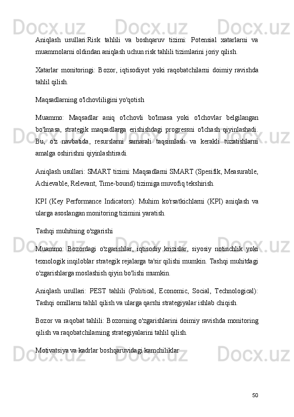 Aniqlash   usullari:Risk   tahlili   va   boshqaruv   tizimi:   Potensial   xatarlarni   va
muammolarni oldindan aniqlash uchun risk tahlili tizimlarini joriy qilish.
Xatarlar   monitoringi:   Bozor,   iqtisodiyot   yoki   raqobatchilarni   doimiy   ravishda
tahlil qilish.
Maqsadlarning o'lchovliligini yo'qotish
Muammo:   Maqsadlar   aniq   o'lchovli   bo'lmasa   yoki   o'lchovlar   belgilangan
bo'lmasa,   strategik   maqsadlarga   erishishdagi   progressni   o'lchash   qiyinlashadi.
Bu,   o'z   navbatida,   resurslarni   samarali   taqsimlash   va   kerakli   tuzatishlarni
amalga oshirishni qiyinlashtiradi.
Aniqlash usullari: SMART tizimi: Maqsadlarni SMART (Spesifik, Measurable,
Achievable, Relevant, Time-bound) tizimiga muvofiq tekshirish.
KPI   (Key   Performance   Indicators):   Muhim   ko'rsatkichlarni   (KPI)   aniqlash   va
ularga asoslangan monitoring tizimini yaratish.
Tashqi muhitning o'zgarishi
Muammo:   Bozordagi   o'zgarishlar,   iqtisodiy   krizislar,   siyosiy   notinchlik   yoki
texnologik inqiloblar strategik rejalarga ta'sir qilishi mumkin. Tashqi muhitdagi
o'zgarishlarga moslashish qiyin bo'lishi mumkin.
Aniqlash   usullari:   PEST   tahlili   (Political,   Economic,   Social,   Technological):
Tashqi omillarni tahlil qilish va ularga qarshi strategiyalar ishlab chiqish.
Bozor va raqobat tahlili: Bozorning o'zgarishlarini doimiy ravishda monitoring
qilish va raqobatchilarning strategiyalarini tahlil qilish.
Motivatsiya va kadrlar boshqaruvidagi kamchiliklar
50
