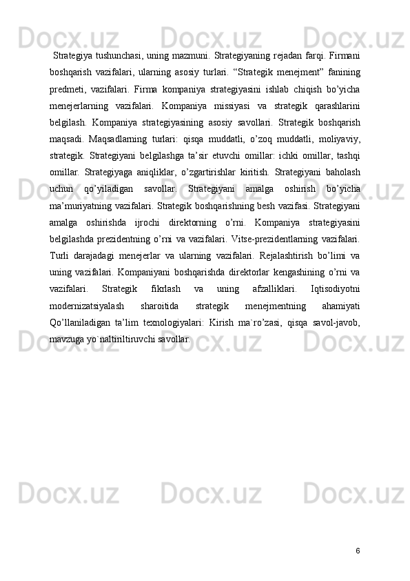   Strategiya  tushunchasi,   uning  mazmuni.  Strategiyaning  rejadan  farqi.  Firmani
boshqarish   vazifalari,   ularning   asosiy   turlari.   “Strategik   menejment”   fanining
predmeti,   vazifalari.   Firma   kompaniya   strategiyasini   ishlab   chiqish   bo’yicha
menejerlarning   vazifalari.   Kompaniya   missiyasi   va   strategik   qarashlarini
belgilash.   Kompaniya   strategiyasining   asosiy   savollari.   Strategik   boshqarish
maqsadi.   Maqsadlarning   turlari:   qisqa   muddatli,   o’zoq   muddatli,   moliyaviy,
strategik.   Strategiyani   belgilashga   ta’sir   etuvchi   omillar:   ichki   omillar,   tashqi
omillar.   Strategiyaga   aniqliklar,   o’zgartirishlar   kiritish.   Strategiyani   baholash
uchun   qo’yiladigan   savollar.   Strategiyani   amalga   oshirish   bo’yicha
ma’muriyatning vazifalari. Strategik boshqarishning besh vazifasi. Strategiyani
amalga   oshirishda   ijrochi   direktorning   o’rni.   Kompaniya   strategiyasini
belgilashda   prezidentning   o’rni   va   vazifalari.   Vitse-prezidentlarning   vazifalari.
Turli   darajadagi   menejerlar   va   ularning   vazifalari.   Rejalashtirish   bo’limi   va
uning   vazifalari.   Kompaniyani   boshqarishda   direktorlar   kengashining   o’rni   va
vazifalari.   Strategik   fikrlash   va   uning   afzalliklari.   Iqtisodiyotni
modernizatsiyalash   sharoitida   strategik   menejmentning   ahamiyati
Qo’llaniladigan   ta’lim   texnologiyalari:   Kirish   ma`ro’zasi,   qisqa   savol-javob,
mavzuga yo`naltiriltiruvchi savollar. 
6 