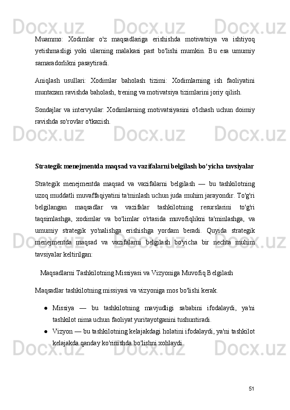 Muammo:   Xodimlar   o'z   maqsadlariga   erishishda   motivatsiya   va   ishtiyoq
yetishmasligi   yoki   ularning   malakasi   past   bo'lishi   mumkin.   Bu   esa   umumiy
samaradorlikni pasaytiradi.
Aniqlash   usullari:   Xodimlar   baholash   tizimi:   Xodimlarning   ish   faoliyatini
muntazam ravishda baholash, trening va motivatsiya tizimlarini joriy qilish.
Sondajlar   va   intervyular:   Xodimlarning   motivatsiyasini   o'lchash   uchun   doimiy
ravishda so'rovlar o'tkazish.
Strategik menejmentda maqsad va vazifalarni belgilash bo‘yicha tavsiyalar
Strategik   menejmentda   maqsad   va   vazifalarni   belgilash   —   bu   tashkilotning
uzoq muddatli muvaffaqiyatini ta'minlash uchun juda muhim jarayondir. To'g'ri
belgilangan   maqsadlar   va   vazifalar   tashkilotning   resurslarini   to'g'ri
taqsimlashga,   xodimlar   va   bo'limlar   o'rtasida   muvofiqlikni   ta'minlashga,   va
umumiy   strategik   yo'nalishga   erishishga   yordam   beradi.   Quyida   strategik
menejmentda   maqsad   va   vazifalarni   belgilash   bo'yicha   bir   nechta   muhim
tavsiyalar keltirilgan:
   Maqsadlarni Tashkilotning Missiyasi va Vizyoniga Muvofiq Belgilash
Maqsadlar tashkilotning missiyasi va vizyoniga mos bo'lishi kerak.
● Missiya   —   bu   tashkilotning   mavjudligi   sababini   ifodalaydi,   ya'ni
tashkilot nima uchun faoliyat yuritayotganini tushuntiradi.
● Vizyon — bu tashkilotning kelajakdagi holatini ifodalaydi, ya'ni tashkilot
kelajakda qanday ko'rinishda bo'lishni xohlaydi.
51 