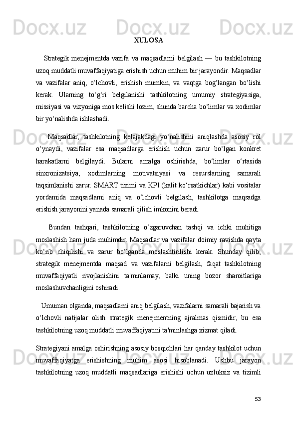 XULOSA
      Strategik   menejmentda   vazifa   va   maqsadlarni   belgilash   —   bu   tashkilotning
uzoq muddatli muvaffaqiyatiga erishish uchun muhim bir jarayondir. Maqsadlar
va   vazifalar   aniq,   o‘lchovli,   erishish   mumkin,   va   vaqtga   bog‘langan   bo‘lishi
kerak.   Ularning   to‘g‘ri   belgilanishi   tashkilotning   umumiy   strategiyasiga,
missiyasi va vizyoniga mos kelishi lozim, shunda barcha bo‘limlar va xodimlar
bir yo‘nalishda ishlashadi.
      Maqsadlar,   tashkilotning   kelajakdagi   yo‘nalishini   aniqlashda   asosiy   rol
o‘ynaydi,   vazifalar   esa   maqsadlarga   erishish   uchun   zarur   bo‘lgan   konkret
harakatlarni   belgilaydi.   Bularni   amalga   oshirishda,   bo‘limlar   o‘rtasida
sinxronizatsiya,   xodimlarning   motivatsiyasi   va   resurslarning   samarali
taqsimlanishi  zarur. SMART  tizimi  va KPI (kalit  ko‘rsatkichlar)  kabi  vositalar
yordamida   maqsadlarni   aniq   va   o‘lchovli   belgilash,   tashkilotga   maqsadga
erishish jarayonini yanada samarali qilish imkonini beradi.
      Bundan   tashqari,   tashkilotning   o‘zgaruvchan   tashqi   va   ichki   muhitiga
moslashish  ham  juda muhimdir. Maqsadlar  va vazifalar  doimiy ravishda qayta
ko‘rib   chiqilishi   va   zarur   bo‘lganda   moslashtirilishi   kerak.   Shunday   qilib,
strategik   menejmentda   maqsad   va   vazifalarni   belgilash,   faqat   tashkilotning
muvaffaqiyatli   rivojlanishini   ta'minlamay,   balki   uning   bozor   sharoitlariga
moslashuvchanligini oshiradi.
   Umuman olganda, maqsadlarni aniq belgilash, vazifalarni samarali bajarish va
o‘lchovli   natijalar   olish   strategik   menejmentning   ajralmas   qismidir,   bu   esa
tashkilotning uzoq muddatli muvaffaqiyatini ta'minlashga xizmat qiladi.
Strategiyani amalga oshirishning asosiy bosqichlari har qanday tashkilot uchun
muvaffaqiyatga   erishishning   muhim   asosi   hisoblanadi.   Ushbu   jarayon
tashkilotning   uzoq   muddatli   maqsadlariga   erishishi   uchun   uzluksiz   va   tizimli
53 