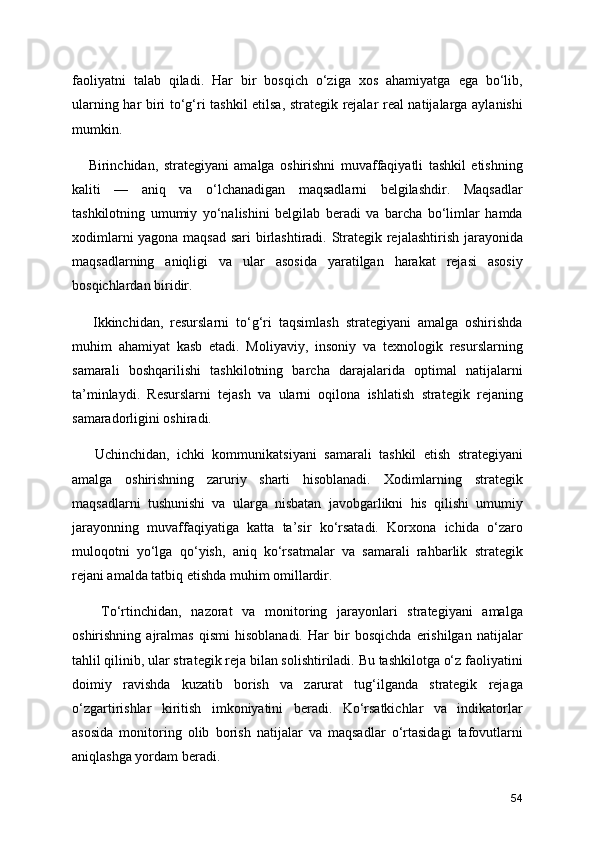 faoliyatni   talab   qiladi.   Har   bir   bosqich   o‘ziga   xos   ahamiyatga   ega   bo‘lib,
ularning har biri to‘g‘ri tashkil etilsa, strategik rejalar real natijalarga aylanishi
mumkin.
      Birinchidan,   strategiyani   amalga   oshirishni   muvaffaqiyatli   tashkil   etishning
kaliti   —   aniq   va   o‘lchanadigan   maqsadlarni   belgilashdir.   Maqsadlar
tashkilotning   umumiy   yo‘nalishini   belgilab   beradi   va   barcha   bo‘limlar   hamda
xodimlarni yagona maqsad sari birlashtiradi. Strategik rejalashtirish jarayonida
maqsadlarning   aniqligi   va   ular   asosida   yaratilgan   harakat   rejasi   asosiy
bosqichlardan biridir.
      Ikkinchidan,   resurslarni   to‘g‘ri   taqsimlash   strategiyani   amalga   oshirishda
muhim   ahamiyat   kasb   etadi.   Moliyaviy,   insoniy   va   texnologik   resurslarning
samarali   boshqarilishi   tashkilotning   barcha   darajalarida   optimal   natijalarni
ta’minlaydi.   Resurslarni   tejash   va   ularni   oqilona   ishlatish   strategik   rejaning
samaradorligini oshiradi.
      Uchinchidan,   ichki   kommunikatsiyani   samarali   tashkil   etish   strategiyani
amalga   oshirishning   zaruriy   sharti   hisoblanadi.   Xodimlarning   strategik
maqsadlarni   tushunishi   va   ularga   nisbatan   javobgarlikni   his   qilishi   umumiy
jarayonning   muvaffaqiyatiga   katta   ta’sir   ko‘rsatadi.   Korxona   ichida   o‘zaro
muloqotni   yo‘lga   qo‘yish,   aniq   ko‘rsatmalar   va   samarali   rahbarlik   strategik
rejani amalda tatbiq etishda muhim omillardir.
      To‘rtinchidan,   nazorat   va   monitoring   jarayonlari   strategiyani   amalga
oshirishning   ajralmas   qismi   hisoblanadi.   Har   bir   bosqichda   erishilgan   natijalar
tahlil qilinib, ular strategik reja bilan solishtiriladi. Bu tashkilotga o‘z faoliyatini
doimiy   ravishda   kuzatib   borish   va   zarurat   tug‘ilganda   strategik   rejaga
o‘zgartirishlar   kiritish   imkoniyatini   beradi.   Ko‘rsatkichlar   va   indikatorlar
asosida   monitoring   olib   borish   natijalar   va   maqsadlar   o‘rtasidagi   tafovutlarni
aniqlashga yordam beradi.
54 