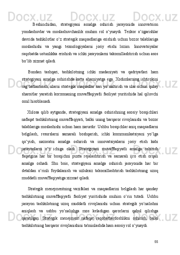       Beshinchidan,   strategiyani   amalga   oshirish   jarayonida   innovatsion
yondashuvlar   va   moslashuvchanlik   muhim   rol   o‘ynaydi.   Tezkor   o‘zgarishlar
davrida tashkilotlar o‘z strategik maqsadlariga erishish uchun bozor talablariga
moslashishi   va   yangi   texnologiyalarni   joriy   etishi   lozim.   Innovatsiyalar
raqobatda ustunlikka erishish va ichki jarayonlarni takomillashtirish uchun asos
bo‘lib xizmat qiladi.
    Bundan   tashqari,   tashkilotning   ichki   madaniyati   va   qadriyatlari   ham
strategiyani   amalga   oshirishda   katta   ahamiyatga   ega.   Xodimlarning   ishtirokini
rag‘batlantirish, ularni strategik maqsadlar sari yo‘naltirish va ular uchun qulay
sharoitlar   yaratish   korxonaning  muvaffaqiyatli   faoliyat  yuritishida  hal  qiluvchi
omil hisoblanadi.
      Xulosa   qilib   aytganda,   strategiyani   amalga   oshirishning   asosiy   bosqichlari
nafaqat tashkilotning muvaffaqiyati, balki uning barqaror rivojlanishi  va bozor
talablariga moslashishi uchun ham zarurdir. Ushbu bosqichlar aniq maqsadlarni
belgilash,   resurslarni   samarali   boshqarish,   ichki   kommunikatsiyani   yo‘lga
qo‘yish,   nazoratni   amalga   oshirish   va   innovatsiyalarni   joriy   etish   kabi
jarayonlarni   o‘z   ichiga   oladi.   Strategiyani   muvaffaqiyatli   amalga   oshirish
faqatgina   har   bir   bosqichni   puxta   rejalashtirish   va   samarali   ijro   etish   orqali
amalga   oshadi.   Shu   bois,   strategiyani   amalga   oshirish   jarayonida   har   bir
detaldan   o‘rinli   foydalanish   va   uzluksiz   takomillashtirish   tashkilotning   uzoq
muddatli muvaffaqiyatiga xizmat qiladi.
      Strategik   menejmentning   vazifalari   va   maqsadlarini   belgilash   har   qanday
tashkilotning   muvaffaqiyatli   faoliyat   yuritishida   muhim   o‘rin   tutadi.   Ushbu
jarayon   tashkilotning   uzoq   muddatli   rivojlanishi   uchun   strategik   yo‘nalishni
aniqlash   va   ushbu   yo‘nalishga   mos   keladigan   qarorlarni   qabul   qilishga
qaratilgan.   Strategik   menejment   nafaqat   raqobatbardoshlikni   oshirish,   balki
tashkilotning barqaror rivojlanishini ta'minlashda ham asosiy rol o‘ynaydi.
55 