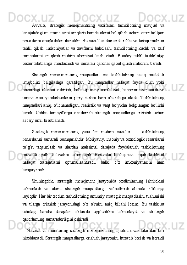       Avvalo,   strategik   menejmentning   vazifalari   tashkilotning   mavjud   va
kelajakdagi muammolarini aniqlash hamda ularni hal qilish uchun zarur bo‘lgan
resurslarni aniqlashdan iboratdir. Bu vazifalar doirasida ichki va tashqi muhitni
tahlil   qilish,   imkoniyatlar   va   xavflarni   baholash,   tashkilotning   kuchli   va   zaif
tomonlarini   aniqlash   muhim   ahamiyat   kasb   etadi.   Bunday   tahlil   tashkilotga
bozor talablariga  moslashish va samarali qarorlar qabul qilish imkonini beradi.
      Strategik   menejmentning   maqsadlari   esa   tashkilotning   uzoq   muddatli
istiqbolini   belgilashga   qaratilgan.   Bu   maqsadlar   nafaqat   foyda   olish   yoki
bozordagi   ulushni   oshirish,   balki   ijtimoiy   mas’uliyat,   barqaror   rivojlanish   va
innovatsion   yondashuvlarni   joriy   etishni   ham   o‘z   ichiga   oladi.   Tashkilotning
maqsadlari   aniq, o‘lchanadigan,  realistik va  vaqt   bo‘yicha  belgilangan  bo‘lishi
kerak.   Ushbu   tamoyillarga   asoslanish   strategik   maqsadlarga   erishish   uchun
asosiy omil hisoblanadi.
      Strategik   menejmentning   yana   bir   muhim   vazifasi   —   tashkilotning
resurslarini samarali boshqarishdir. Moliyaviy, insoniy va texnologik resurslarni
to‘g‘ri   taqsimlash   va   ulardan   maksimal   darajada   foydalanish   tashkilotning
muvaffaqiyatli   faoliyatini   ta'minlaydi.   Resurslar   boshqaruvi   orqali   tashkilot
nafaqat   xarajatlarni   optimallashtiradi,   balki   o‘z   imkoniyatlarini   ham
kengaytiradi.
      Shuningdek,   strategik   menejment   jarayonida   xodimlarning   ishtirokini
ta’minlash   va   ularni   strategik   maqsadlarga   yo‘naltirish   alohida   e’tiborga
loyiqdir. Har bir xodim tashkilotning umumiy strategik maqsadlarini tushunishi
va   ularga   erishish   jarayonidagi   o‘z   o‘rnini   aniq   bilishi   lozim.   Bu   tashkilot
ichidagi   barcha   darajalar   o‘rtasida   uyg‘unlikni   ta’minlaydi   va   strategik
qarorlarning samaradorligini oshiradi.
    Nazorat   va   monitoring   strategik   menejmentning   ajralmas   vazifalaridan   biri
hisoblanadi. Strategik maqsadlarga erishish jarayonini kuzatib borish va kerakli
56 