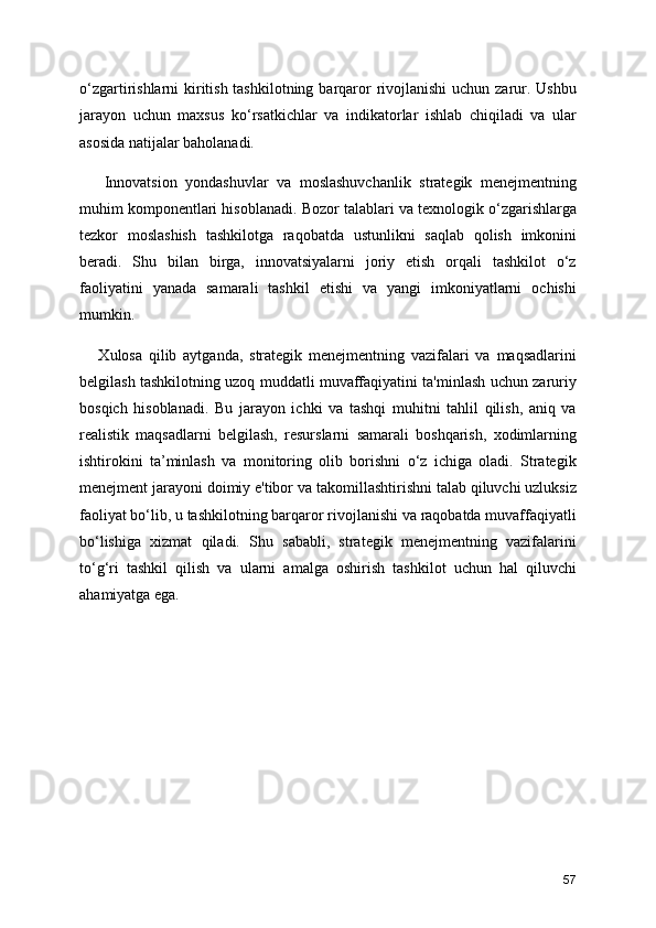 o‘zgartirishlarni kiritish tashkilotning barqaror  rivojlanishi  uchun zarur. Ushbu
jarayon   uchun   maxsus   ko‘rsatkichlar   va   indikatorlar   ishlab   chiqiladi   va   ular
asosida natijalar baholanadi.
      Innovatsion   yondashuvlar   va   moslashuvchanlik   strategik   menejmentning
muhim komponentlari hisoblanadi. Bozor talablari va texnologik o‘zgarishlarga
tezkor   moslashish   tashkilotga   raqobatda   ustunlikni   saqlab   qolish   imkonini
beradi.   Shu   bilan   birga,   innovatsiyalarni   joriy   etish   orqali   tashkilot   o‘z
faoliyatini   yanada   samarali   tashkil   etishi   va   yangi   imkoniyatlarni   ochishi
mumkin.
      Xulosa   qilib   aytganda,   strategik   menejmentning   vazifalari   va   maqsadlarini
belgilash tashkilotning uzoq muddatli muvaffaqiyatini ta'minlash uchun zaruriy
bosqich   hisoblanadi.   Bu   jarayon   ichki   va   tashqi   muhitni   tahlil   qilish,   aniq   va
realistik   maqsadlarni   belgilash,   resurslarni   samarali   boshqarish,   xodimlarning
ishtirokini   ta’minlash   va   monitoring   olib   borishni   o‘z   ichiga   oladi.   Strategik
menejment jarayoni doimiy e'tibor va takomillashtirishni talab qiluvchi uzluksiz
faoliyat bo‘lib, u tashkilotning barqaror rivojlanishi va raqobatda muvaffaqiyatli
bo‘lishiga   xizmat   qiladi.   Shu   sababli,   strategik   menejmentning   vazifalarini
to‘g‘ri   tashkil   qilish   va   ularni   amalga   oshirish   tashkilot   uchun   hal   qiluvchi
ahamiyatga ega.
57