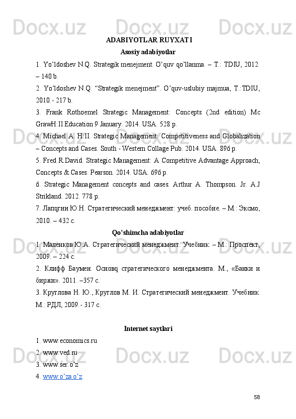  ADABIYОTLAR RUYXATI 
Asosiy adabiyotlar 
1. Yo’ldoshev N.Q. Strategik menejment. O’quv qo’llanma. – T.: TDIU, 2012.
– 140 b. 
2.   Yo’ldoshev   N.Q.   “Strategik   menejment”.   O’quv-uslubiy   majmua,   T.:TDIU,
2010.- 217 b. 
3.   Frank   Rothoemel   Strategic   Management:   Concepts   (2nd   edition)   Mc
GrawH:II Education 9 January. 2014. USA. 528 p. 
4. Michael  A. H:II. Strategic Management:  Competitiveness  and Globalization
– Concepts and Cases. South - Western Collage Pub. 2014. USA. 896 p. 
5. Fred R.David.  Strategic  Management:  A Competitive Advantage Approach,
Concepts & Cases. Pearson. 2014. USA. 696 p. 
6.   Strategic   Management   concepts   and   cases.   Arthur   A.   Thompson.   Jr.   A.J
Strikland. 2012. 778 p. 
7. Лапqгин Ю.Н. Стратегический менеджмент: учеб. пособие. – М.: Эксмо,
2010. – 432 с. 
Qo’shimcha adabiyotlar 
1. Маленков Ю.А. Стратегический менеджмент. Учебник. – М.: Проспект,
2009. – 224 с. 
2.   Клифф   Баумен.   Основq   стратегического   менеджмента.   М.,   «Банки   и
биржи». 2011. –357 с. 
3. Круглова Н. Ю., Круглов М. И. Стратегический менеджмент. Учебник.
М.: РДЛ, 2009.- 317 с. 
Internet saytlari 
1. www.economics.ru 
2. www.ved.ru 
3. www.ser.o’z 
4.  www.o’za.o’z
58 