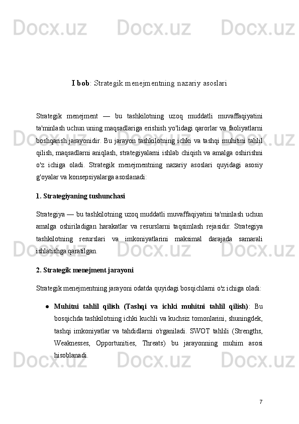 I bob : Strategik menejmentning nazariy asoslari 
Strategik   menejment   —   bu   tashkilotning   uzoq   muddatli   muvaffaqiyatini
ta'minlash uchun uning maqsadlariga erishish yo'lidagi qarorlar va faoliyatlarni
boshqarish jarayonidir. Bu jarayon tashkilotning ichki  va tashqi  muhitini  tahlil
qilish, maqsadlarni aniqlash, strategiyalarni ishlab chiqish va amalga oshirishni
o'z   ichiga   oladi.   Strategik   menejmentning   nazariy   asoslari   quyidagi   asosiy
g'oyalar va konsepsiyalarga asoslanadi:
1. Strategiyaning tushunchasi
Strategiya — bu tashkilotning uzoq muddatli muvaffaqiyatini ta'minlash uchun
amalga   oshiriladigan   harakatlar   va   resurslarni   taqsimlash   rejasidir.   Strategiya
tashkilotning   resurslari   va   imkoniyatlarini   maksimal   darajada   samarali
ishlatishga qaratilgan.
2. Strategik menejment jarayoni
Strategik menejmentning jarayoni odatda quyidagi bosqichlarni o'z ichiga oladi:
● Muhitni   tahlil   qilish   (Tashqi   va   ichki   muhitni   tahlil   qilish) :   Bu
bosqichda tashkilotning ichki kuchli va kuchsiz tomonlarini, shuningdek,
tashqi   imkoniyatlar   va   tahdidlarni   o'rganiladi.   SWOT   tahlili   (Strengths,
Weaknesses,   Opportunities,   Threats)   bu   jarayonning   muhim   asosi
hisoblanadi.
7 