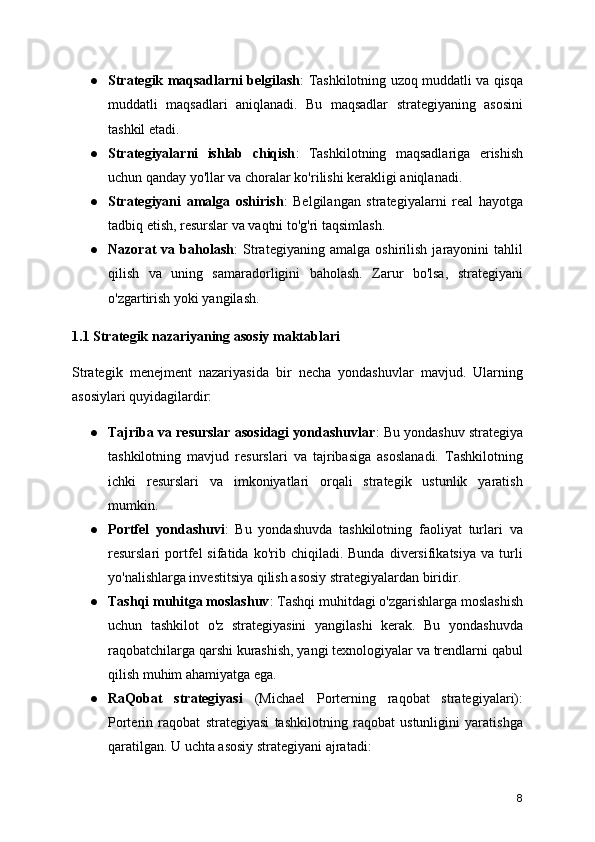 ● Strategik maqsadlarni belgilash : Tashkilotning uzoq muddatli va qisqa
muddatli   maqsadlari   aniqlanadi.   Bu   maqsadlar   strategiyaning   asosini
tashkil etadi.
● Strategiyalarni   ishlab   chiqish :   Tashkilotning   maqsadlariga   erishish
uchun qanday yo'llar va choralar ko'rilishi kerakligi aniqlanadi.
● Strategiyani   amalga   oshirish :   Belgilangan   strategiyalarni   real   hayotga
tadbiq etish, resurslar va vaqtni to'g'ri taqsimlash.
● Nazorat   va   baholash :   Strategiyaning   amalga   oshirilish   jarayonini   tahlil
qilish   va   uning   samaradorligini   baholash.   Zarur   bo'lsa,   strategiyani
o'zgartirish yoki yangilash.
1.1 Strategik nazariyaning asosiy maktablari
Strategik   menejment   nazariyasida   bir   necha   yondashuvlar   mavjud.   Ularning
asosiylari quyidagilardir:
● Tajriba va resurslar asosidagi yondashuvlar : Bu yondashuv strategiya
tashkilotning   mavjud   resurslari   va   tajribasiga   asoslanadi.   Tashkilotning
ichki   resurslari   va   imkoniyatlari   orqali   strategik   ustunlik   yaratish
mumkin.
● Portfel   yondashuvi :   Bu   yondashuvda   tashkilotning   faoliyat   turlari   va
resurslari   portfel   sifatida   ko'rib   chiqiladi.  Bunda   diversifikatsiya   va   turli
yo'nalishlarga investitsiya qilish asosiy strategiyalardan biridir.
● Tashqi muhitga moslashuv : Tashqi muhitdagi o'zgarishlarga moslashish
uchun   tashkilot   o'z   strategiyasini   yangilashi   kerak.   Bu   yondashuvda
raqobatchilarga qarshi kurashish, yangi texnologiyalar va trendlarni qabul
qilish muhim ahamiyatga ega.
● RaQobat   strategiyasi   (Michael   Porterning   raqobat   strategiyalari):
Porterin   raqobat   strategiyasi   tashkilotning   raqobat   ustunligini   yaratishga
qaratilgan. U uchta asosiy strategiyani ajratadi:
8 