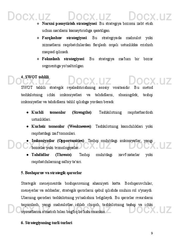 ○ Narxni   pasaytirish   strategiyasi :   Bu   strategiya   bozorni   zabt   etish
uchun narxlarni kamaytirishga qaratilgan.
○ Farqlashuv   strategiyasi :   Bu   strategiyada   mahsulot   yoki
xizmatlarni   raqobatchilardan   farqlash   orqali   ustunlikka   erishish
maqsad qilinadi.
○ Fokuslash   strategiyasi :   Bu   strategiya   ma'lum   bir   bozor
segmentiga yo'naltirilgan.
4. SWOT tahlili
SWOT   tahlili   strategik   rejalashtirishning   asosiy   vositasidir.   Bu   metod
tashkilotning   ichki   imkoniyatlari   va   tahdidlarni,   shuningdek,   tashqi
imkoniyatlar va tahdidlarni tahlil qilishga yordam beradi:
● Kuchli   tomonlar   (Strengths) :   Tashkilotning   raqobatbardosh
ustunliklari.
● Kuchsiz   tomonlar   (Weaknesses) :   Tashkilotning   kamchiliklari   yoki
raqobatdagi zaif tomonlari.
● Imkoniyatlar   (Opportunities) :   Tashqi   muhitdagi   imkoniyatlar,   yangi
bozorlar yoki texnologiyalar.
● Tahdidlar   (Threats) :   Tashqi   muhitdagi   xavf-xatarlar   yoki
raqobatchilarning salbiy ta'siri.
5. Boshqaruv va strategik qarorlar
Strategik   menejmentda   boshqaruvning   ahamiyati   katta.   Boshqaruvchilar,
menejerlar va rahbarlar, strategik qarorlarni qabul qilishda muhim rol o'ynaydi.
Ularning   qarorlari   tashkilotning   yo'nalishini   belgilaydi.   Bu   qarorlar   resurslarni
taqsimlash,   yangi   mahsulotlar   ishlab   chiqish,   tashkilotning   tashqi   va   ichki
siyosatlarini o'rnatish bilan bog'liq bo'lishi mumkin.
6. Strategiyaning turli turlari
9 