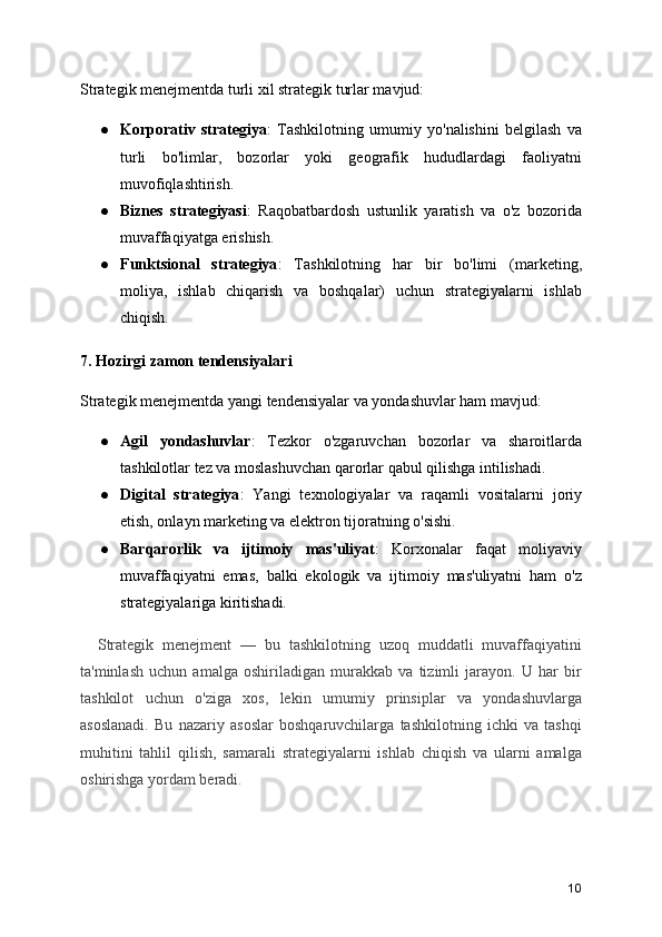 Strategik menejmentda turli xil strategik turlar mavjud:
● Korporativ   strategiya :   Tashkilotning   umumiy   yo'nalishini   belgilash   va
turli   bo'limlar,   bozorlar   yoki   geografik   hududlardagi   faoliyatni
muvofiqlashtirish.
● Biznes   strategiyasi :   Raqobatbardosh   ustunlik   yaratish   va   o'z   bozorida
muvaffaqiyatga erishish.
● Funktsional   strategiya :   Tashkilotning   har   bir   bo'limi   (marketing,
moliya,   ishlab   chiqarish   va   boshqalar)   uchun   strategiyalarni   ishlab
chiqish.
7. Hozirgi zamon tendensiyalari
Strategik menejmentda yangi tendensiyalar va yondashuvlar ham mavjud:
● Agil   yondashuvlar :   Tezkor   o'zgaruvchan   bozorlar   va   sharoitlarda
tashkilotlar tez va moslashuvchan qarorlar qabul qilishga intilishadi.
● Digital   strategiya :   Yangi   texnologiyalar   va   raqamli   vositalarni   joriy
etish, onlayn marketing va elektron tijoratning o'sishi.
● Barqarorlik   va   ijtimoiy   mas'uliyat :   Korxonalar   faqat   moliyaviy
muvaffaqiyatni   emas,   balki   ekologik   va   ijtimoiy   mas'uliyatni   ham   o'z
strategiyalariga kiritishadi.
    Strategik   menejment   —   bu   tashkilotning   uzoq   muddatli   muvaffaqiyatini
ta'minlash   uchun   amalga   oshiriladigan   murakkab   va   tizimli   jarayon.   U   har   bir
tashkilot   uchun   o'ziga   xos,   lekin   umumiy   prinsiplar   va   yondashuvlarga
asoslanadi.   Bu   nazariy   asoslar   boshqaruvchilarga   tashkilotning   ichki   va   tashqi
muhitini   tahlil   qilish,   samarali   strategiyalarni   ishlab   chiqish   va   ularni   amalga
oshirishga yordam beradi.
10 