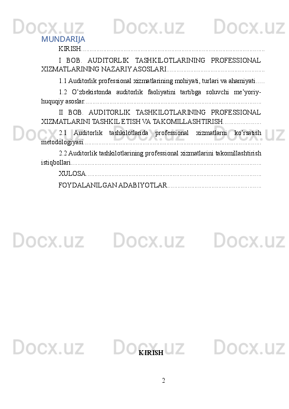MUNDARIJA
KIRISH ............................................................................................................
I   BOB.   AUDITORLIK   TASHKILOTLARINING   PROFESSIONAL
XIZMATLARINING NAZARIY ASOSLARI ..........................................................
1.1 Auditorlik professional xizmatlarining mohiyati, turlari va ahamiyati .....
1.2   O’zbekistonda   auditorlik   faoliyatini   tartibga   soluvchi   me’yoriy-
huquqiy asoslar ........................................................................................................
II   BOB.   AUDITORLIK   TASHKILOTLARINING   PROFESSIONAL
XIZMATLARINI TASHKIL ETISH VA TAKOMILLASHTIRISH ......................
2.1   Auditorlik   tashkilotlarida   professional   xizmatlarni   ko’rsatish
metodologiyasi ........................................................................................................
2.2 Auditorlik tashkilotlarining professional xizmatlarini takomillashtirish
istiqbollari ................................................................................................................
XULOSA .......................................................................................................
FOYDALANILGAN ADABIYOTLAR .......................................................
KIRISH
2 