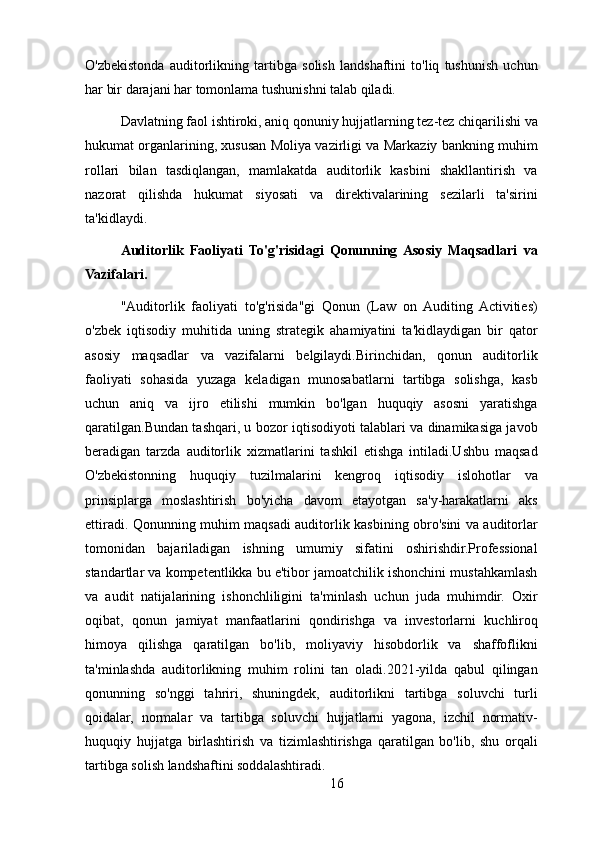 O'zbekistonda   auditorlikning   tartibga   solish   landshaftini   to'liq   tushunish   uchun
har bir darajani har tomonlama tushunishni talab qiladi.
Davlatning faol ishtiroki, aniq qonuniy hujjatlarning tez-tez chiqarilishi va
hukumat organlarining, xususan Moliya vazirligi va Markaziy bankning muhim
rollari   bilan   tasdiqlangan,   mamlakatda   auditorlik   kasbini   shakllantirish   va
nazorat   qilishda   hukumat   siyosati   va   direktivalarining   sezilarli   ta'sirini
ta'kidlaydi.
Auditorlik   Faoliyati   To'g'risidagi   Qonunning  Asosiy   Maqsadlari   va
Vazifalari.
"Auditorlik   faoliyati   to'g'risida"gi   Qonun   (Law   on   Auditing   Activities)
o'zbek   iqtisodiy   muhitida   uning   strategik   ahamiyatini   ta'kidlaydigan   bir   qator
asosiy   maqsadlar   va   vazifalarni   belgilaydi.Birinchidan,   qonun   auditorlik
faoliyati   sohasida   yuzaga   keladigan   munosabatlarni   tartibga   solishga,   kasb
uchun   aniq   va   ijro   etilishi   mumkin   bo'lgan   huquqiy   asosni   yaratishga
qaratilgan.Bundan tashqari, u bozor iqtisodiyoti talablari va dinamikasiga javob
beradigan   tarzda   auditorlik   xizmatlarini   tashkil   etishga   intiladi.Ushbu   maqsad
O'zbekistonning   huquqiy   tuzilmalarini   kengroq   iqtisodiy   islohotlar   va
prinsiplarga   moslashtirish   bo'yicha   davom   etayotgan   sa'y-harakatlarni   aks
ettiradi. Qonunning muhim maqsadi auditorlik kasbining obro'sini va auditorlar
tomonidan   bajariladigan   ishning   umumiy   sifatini   oshirishdir.Professional
standartlar va kompetentlikka bu e'tibor jamoatchilik ishonchini mustahkamlash
va   audit   natijalarining   ishonchliligini   ta'minlash   uchun   juda   muhimdir.   Oxir
oqibat,   qonun   jamiyat   manfaatlarini   qondirishga   va   investorlarni   kuchliroq
himoya   qilishga   qaratilgan   bo'lib,   moliyaviy   hisobdorlik   va   shaffoflikni
ta'minlashda   auditorlikning   muhim   rolini   tan   oladi.2021-yilda   qabul   qilingan
qonunning   so'nggi   tahriri,   shuningdek,   auditorlikni   tartibga   soluvchi   turli
qoidalar,   normalar   va   tartibga   soluvchi   hujjatlarni   yagona,   izchil   normativ-
huquqiy   hujjatga   birlashtirish   va   tizimlashtirishga   qaratilgan   bo'lib,   shu   orqali
tartibga solish landshaftini soddalashtiradi. 
16 