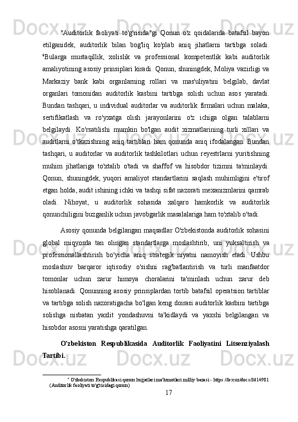 "Auditorlik   faoliyati   to'g'risida"gi   Qonun   o'z   qoidalarida   batafsil   bayon
etilganidek,   auditorlik   bilan   bog'liq   ko'plab   aniq   jihatlarni   tartibga   soladi.
4
Bularga   mustaqillik,   xolislik   va   professional   kompetentlik   kabi   auditorlik
amaliyotining asosiy prinsiplari kiradi. Qonun, shuningdek, Moliya vazirligi va
Markaziy   bank   kabi   organlarning   rollari   va   mas'uliyatini   belgilab,   davlat
organlari   tomonidan   auditorlik   kasbini   tartibga   solish   uchun   asos   yaratadi.
Bundan   tashqari,   u   individual   auditorlar   va   auditorlik   firmalari   uchun   malaka,
sertifikatlash   va   ro'yxatga   olish   jarayonlarini   o'z   ichiga   olgan   talablarni
belgilaydi.   Ko'rsatilishi   mumkin   bo'lgan   audit   xizmatlarining   turli   xillari   va
auditlarni   o'tkazishning   aniq   tartiblari   ham   qonunda   aniq   ifodalangan.   Bundan
tashqari,   u   auditorlar   va   auditorlik   tashkilotlari   uchun   reyestrlarni   yuritishning
muhim   jihatlariga   to'xtalib   o'tadi   va   shaffof   va   hisobdor   tizimni   ta'minlaydi.
Qonun,   shuningdek,   yuqori   amaliyot   standartlarini   saqlash   muhimligini   e'tirof
etgan holda, audit ishining ichki va tashqi sifat nazorati mexanizmlarini qamrab
oladi.   Nihoyat,   u   auditorlik   sohasida   xalqaro   hamkorlik   va   auditorlik
qonunchiligini buzganlik uchun javobgarlik masalalariga ham to'xtalib o'tadi.
Asosiy qonunda belgilangan maqsadlar O'zbekistonda auditorlik sohasini
global   miqyosda   tan   olingan   standartlarga   moslashtirib,   uni   yuksaltirish   va
professionallashtirish   bo'yicha   aniq   strategik   niyatni   namoyish   etadi.   Ushbu
moslashuv   barqaror   iqtisodiy   o'sishni   rag'batlantirish   va   turli   manfaatdor
tomonlar   uchun   zarur   himoya   choralarini   ta'minlash   uchun   zarur   deb
hisoblanadi.   Qonunning   asosiy   prinsiplardan   tortib   batafsil   operatsion   tartiblar
va tartibga solish nazoratigacha bo'lgan keng doirasi auditorlik kasbini tartibga
solishga   nisbatan   yaxlit   yondashuvni   ta'kidlaydi   va   yaxshi   belgilangan   va
hisobdor asosni yaratishga qaratilgan.
O'zbekiston   Respublikasida   Auditorlik   Faoliyatini   Litsenziyalash
Tartibi.
4
 O'zbekiston Respublikasi qonun hujjatlari ma'lumotlari milliy bazasi - https://lex.uz/docs/3614981
(Auditorlik faoliyati to'g'risidagi qonun)
17 
