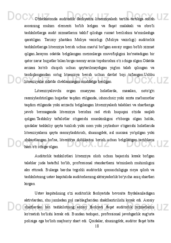 O'zbekistonda   auditorlik   faoliyatini   litsenziyalash   tartibi   tartibga   solish
asosining   muhim   elementi   bo'lib   kelgan   va   faqat   malakali   va   obro'li
tashkilotlarga   audit   xizmatlarini   taklif   qilishga   ruxsat   berilishini   ta'minlashga
qaratilgan.   Tarixiy   jihatdan   Moliya   vazirligi   (Moliya   vazirligi)   auditorlik
tashkilotlariga litsenziya berish uchun mas'ul bo'lgan asosiy organ bo'lib xizmat
qilgan.Jarayon   odatda   belgilangan   mezonlarga   muvofiqligini   ko'rsatadigan   bir
qator zarur hujjatlar bilan birga rasmiy ariza topshirishni o'z ichiga olgan.Odatda
arizani   ko'rib   chiqish   uchun   qaytarilmaydigan   yig'im   talab   qilingan   va
tasdiqlangandan   so'ng   litsenziya   berish   uchun   davlat   boji   to'langan.Ushbu
litsenziyalar odatda cheklanmagan muddatga berilgan.
Litsenziyalovchi   organ   muayyan   holatlarda,   masalan,   noto'g'ri
rasmiylashtirilgan hujjatlar taqdim etilganda, ishonchsiz yoki soxta ma'lumotlar
taqdim etilganda yoki arizachi belgilangan litsenziyalash talablari va shartlariga
javob   bermaganda   litsenziya   berishni   rad   etish   huquqini   o'zida   saqlab
qolgan.Tashkiliy   tafsilotlar   o'zgarishi   mumkinligini   e'tiborga   olgan   holda,
qoidalar  tashkiliy  qayta  tuzilish  yoki   nom  yoki   joylashuv  o'zgarishi   holatlarida
litsenziyalarni   qayta   rasmiylashtirish,   shuningdek,   asl   nusxasi   yo'qolgan   yoki
shikastlangan   bo'lsa,   litsenziya   dublikatini   berish   uchun   belgilangan   tartiblarni
ham o'z ichiga olgan.
Auditorlik   tashkilotlari   litsenziya   olish   uchun   bajarishi   kerak   bo'lgan
talablar   juda   batafsil   bo'lib,   professional   standartlarni   ta'minlash   muhimligini
aks   ettiradi.   Bularga   barcha   tegishli   auditorlik   qonunchiligiga   rioya   qilish   va
tashkilotning ustav kapitalida auditorlarning aktsiyadorlik bo'yicha   aniq shartlari
kirgan. 
Ustav   kapitalining   o'zi   auditorlik   faoliyatida   bevosita   foydalaniladigan
aktivlardan, shu jumladan pul mablag'laridan shakllantirilishi kerak edi. Asosiy
shartlardan   biri   tashkilotning   asosiy   faoliyati   faqat   auditorlik   xizmatlarini
ko'rsatish   bo'lishi  kerak  edi.  Bundan   tashqari,  professional  javobgarlik  sug'urta
polisiga ega bo'lish majburiy shart edi. Qoidalar, shuningdek, auditor faqat bitta
18 