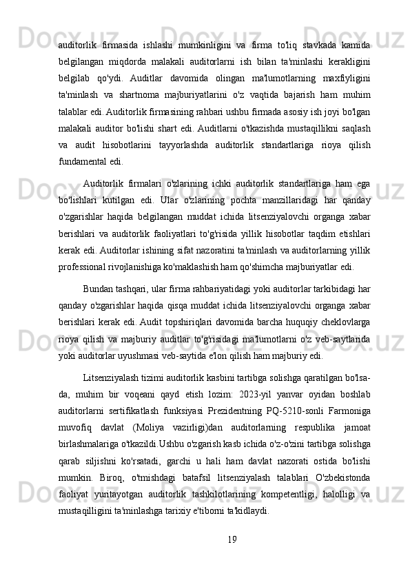 auditorlik   firmasida   ishlashi   mumkinligini   va   firma   to'liq   stavkada   kamida
belgilangan   miqdorda   malakali   auditorlarni   ish   bilan   ta'minlashi   kerakligini
belgilab   qo'ydi.   Auditlar   davomida   olingan   ma'lumotlarning   maxfiyligini
ta'minlash   va   shartnoma   majburiyatlarini   o'z   vaqtida   bajarish   ham   muhim
talablar edi. Auditorlik firmasining rahbari ushbu firmada asosiy ish joyi bo'lgan
malakali   auditor   bo'lishi   shart   edi.  Auditlarni   o'tkazishda   mustaqillikni   saqlash
va   audit   hisobotlarini   tayyorlashda   auditorlik   standartlariga   rioya   qilish
fundamental edi.
Auditorlik   firmalari   o'zlarining   ichki   auditorlik   standartlariga   ham   ega
bo'lishlari   kutilgan   edi.   Ular   o'zlarining   pochta   manzillaridagi   har   qanday
o'zgarishlar   haqida   belgilangan   muddat   ichida   litsenziyalovchi   organga   xabar
berishlari   va   auditorlik   faoliyatlari   to'g'risida   yillik   hisobotlar   taqdim   etishlari
kerak edi. Auditorlar ishining sifat nazoratini ta'minlash va auditorlarning yillik
professional rivojlanishiga ko'maklashish ham qo'shimcha majburiyatlar edi.
Bundan tashqari, ular firma rahbariyatidagi yoki auditorlar tarkibidagi har
qanday  o'zgarishlar  haqida   qisqa  muddat  ichida  litsenziyalovchi  organga  xabar
berishlari kerak edi. Audit topshiriqlari  davomida barcha huquqiy cheklovlarga
rioya   qilish   va   majburiy   auditlar   to'g'risidagi   ma'lumotlarni   o'z   veb-saytlarida
yoki auditorlar uyushmasi veb-saytida e'lon qilish ham majburiy edi.
Litsenziyalash tizimi auditorlik kasbini tartibga solishga qaratilgan bo'lsa-
da,   muhim   bir   voqeani   qayd   etish   lozim:   2023-yil   yanvar   oyidan   boshlab
auditorlarni   sertifikatlash   funksiyasi   Prezidentning   PQ-5210-sonli   Farmoniga
muvofiq   davlat   (Moliya   vazirligi)dan   auditorlarning   respublika   jamoat
birlashmalariga o'tkazildi.Ushbu o'zgarish kasb ichida o'z-o'zini tartibga solishga
qarab   siljishni   ko'rsatadi,   garchi   u   hali   ham   davlat   nazorati   ostida   bo'lishi
mumkin.   Biroq,   o'tmishdagi   batafsil   litsenziyalash   talablari   O'zbekistonda
faoliyat   yuritayotgan   auditorlik   tashkilotlarining   kompetentligi,   halolligi   va
mustaqilligini ta'minlashga tarixiy e'tiborni ta'kidlaydi.
19 