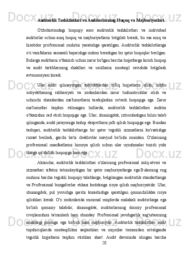 Auditorlik Tashkilotlari va Auditorlarning Huquq va Majburiyatlari.
O'zbekistondagi   huquqiy   asos   auditorlik   tashkilotlari   va   individual
auditorlar  uchun aniq huquq va majburiyatlarni belgilab beradi, bu esa aniq va
hisobdor   professional   muhitni   yaratishga   qaratilgan.  Auditorlik   tashkilotlariga
o'z vazifalarini samarali bajarishga imkon beradigan bir qator huquqlar berilgan.
Bularga auditlarni o'tkazish uchun zarur bo'lgan barcha hujjatlarga kirish huquqi
va   audit   tartiblarining   shakllari   va   usullarini   mustaqil   ravishda   belgilash
avtonomiyasi kiradi.
Ular   audit   qilinayotgan   subyektlardan   to'liq   hujjatlarni   olish,   ushbu
subyektlarning   rahbariyati   va   xodimlaridan   zarur   tushuntirishlar   olish   va
uchinchi   shaxslardan   ma'lumotlarni   tasdiqlashni   so'rash   huquqiga   ega.   Zarur
ma'lumotlar   taqdim   etilmagan   hollarda,   auditorlik   tashkilotlari   auditni
o'tkazishni rad etish huquqiga ega. Ular, shuningdek, ixtisoslashgan bilim talab
qilinganda, audit jarayoniga tashqi ekspertlarni jalb qilish huquqiga ega. Bundan
tashqari,   auditorlik   tashkilotlariga   bir   qator   tegishli   xizmatlarni   ko'rsatishga
ruxsat   beriladi,   garchi   ba'zi   cheklovlar   mavjud   bo'lishi   mumkin.   O'zlarining
professional   manfaatlarini   himoya   qilish   uchun   ular   uyushmalar   tuzish   yoki
ularga qo'shilish huquqiga ham ega.
Aksincha,   auditorlik   tashkilotlari   o'zlarining   professional   xulq-atvori   va
xizmatlari   sifatini   ta'minlaydigan   bir   qator   majburiyatlarga   ega.Bularning   eng
muhimi barcha tegishli huquqiy talablarga, belgilangan auditorlik standartlariga
va Professional  buxgalterlar etikasi  kodeksiga rioya qilish majburiyatidir. Ular,
shuningdek,   pul   yuvishga   qarshi   kurashishga   qaratilgan   qonunchilikka   rioya
qilishlari   kerak.   O'z   xodimlarida   minimal   miqdorda   malakali   auditorlarga   ega
bo'lish   qonuniy   talabdir,   shuningdek,   auditorlarning   doimiy   professional
rivojlanishini   ta'minlash   ham   shunday.   Professional   javobgarlik   sug'urtasining
amaldagi   polisiga   ega   bo'lish   ham   majburiydir.   Auditorlik   tashkilotlari   audit
topshiriqlarida   mustaqillikni   saqlashlari   va   mijozlar   tomonidan   so'ralganda
tegishli   hujjatlarni   taqdim   etishlari   shart.   Audit   davomida   olingan   barcha
20 