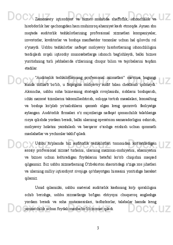 Zamonaviy   iqtisodiyot   va   biznes   muhitida   shaffoflik,   ishonchlilik   va
hisobdorlik har qachongidan ham muhimroq ahamiyat kasb etmoqda. Aynan shu
nuqtada   auditorlik   tashkilotlarining   professional   xizmatlari   kompaniyalar,
investorlar,   kreditorlar   va   boshqa   manfaatdor   tomonlar   uchun   hal   qiluvchi   rol
o'ynaydi.   Ushbu   tashkilotlar   nafaqat   moliyaviy   hisobotlarning   ishonchliligini
tasdiqlash   orqali   iqtisodiy   munosabatlarga   ishonch   bag'ishlaydi,   balki   biznes
yuritishning   turli   jabhalarida   o'zlarining   chuqur   bilim   va   tajribalarini   taqdim
etadilar.
"Auditorlik   tashkilotlarining   professional   xizmatlari"   mavzusi   bugungi
kunda   dolzarb   bo'lib,   u   faqatgina   moliyaviy   audit   bilan   cheklanib   qolmaydi.
Aksincha,   ushbu   soha   biznesning   strategik   rivojlanishi,   risklarni   boshqarish,
ichki nazorat tizimlarini takomillashtirish, soliqqa tortish masalalari, konsalting
va   boshqa   ko'plab   yo'nalishlarni   qamrab   olgan   keng   qamrovli   faoliyatga
aylangan.  Auditorlik   firmalari   o'z   mijozlariga   nafaqat   qonunchilik   talablariga
rioya qilishda yordam beradi, balki ularning operatsion samaradorligini oshirish,
moliyaviy   holatini   yaxshilash   va   barqaror   o'sishga   erishish   uchun   qimmatli
maslahatlar va yechimlar taklif qiladi.
Ushbu   to'plamda   biz   auditorlik   tashkilotlari   tomonidan   ko'rsatiladigan
asosiy   professional   xizmat   turlarini,   ularning   mazmun-mohiyatini,   ahamiyatini
va   biznes   uchun   keltiradigan   foydalarini   batafsil   ko'rib   chiqishni   maqsad
qilganmiz. Biz ushbu xizmatlarning O'zbekiston sharoitidagi o'ziga xos jihatlari
va ularning milliy iqtisodiyot rivojiga qo'shayotgan hissasini yoritishga harakat
qilamiz.
Umid   qilamizki,   ushbu   material   auditorlik   kasbining   ko'p   qirraliligini
ochib   berishga,   ushbu   xizmatlarga   bo'lgan   ehtiyojni   chuqurroq   anglashga
yordam   beradi   va   soha   mutaxassislari,   tadbirkorlar,   talabalar   hamda   keng
jamoatchilik uchun foydali manba bo'lib xizmat qiladi.
3 