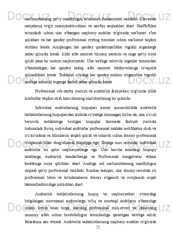 ma'lumotlarning qat'iy maxfiyligini ta'minlash fundamental vazifadir. Ular audit
natijalarini   to'g'ri   rasmiylashtirishlari   va   xavfsiz   saqlashlari   shart.   Shaffoflikni
ta'minlash   uchun   ular   o'tkazgan   majburiy   auditlar   to'g'risida   ma'lumot   e'lon
qilishlari   va   har   qanday   professional   reyting   tizimlari   uchun   ma'lumot   taqdim
etishlari   kerak.   Aniqlangan   har   qanday   qoidabuzarliklar   tegishli   organlarga
xabar   qilinishi   kerak.  Ichki   sifat   nazorati   tizimini   yaratish   va   unga   qat'iy  rioya
qilish yana bir muhim majburiyatdir. Ular tartibga soluvchi organlar tomonidan
o'tkaziladigan   har   qanday   tashqi   sifat   nazorati   tekshiruvlariga   to'sqinlik
qilmasliklari   kerak.   Tashkilot   ichidagi   har   qanday   muhim   o'zgarishlar   tegishli
tartibga soluvchi organga darhol xabar qilinishi kerak.
Professional  veb-saytni  yuritish va auditorlik faoliyatlari  to'g'risida yillik
hisobotlar taqdim etish ham ularning mas'uliyatining bir qismidir.
Individual   auditorlarning   huquqlari   asosiy   qonunchilikda   auditorlik
tashkilotlarining huquqlaridan alohida ro'yxatga olinmagan bo'lsa-da, ular o'z ish
beruvchi   tashkilotiga   berilgan   huquqlar   doirasida   faoliyat   yuritishi
tushuniladi.Biroq, individual auditorlar professional malaka sertifikatini olish va
o'z ko'nikma va bilimlarini saqlab qolish va oshirish uchun doimiy professional
rivojlanish   bilan   shug'ullanish   huquqiga   ega.   Shunga   mos   ravishda,   individual
auditorlar   bir   qator   majburiyatlarga   ega.   Ular   barcha   amaldagi   huquqiy
talablarga,   auditorlik   standartlariga   va   Professional   buxgalterlar   etikasi
kodeksiga   rioya   qilishlari   shart.   Auditga   oid   ma'lumotlarning   maxfiyligini
saqlash qat'iy professional  vazifadir. Bundan tashqari, ular  doimiy ravishda o'z
professional   bilim   va   ko'nikmalarini   doimiy   o'rganish   va   rivojlanish   orqali
takomillashtirishga intilishlari shart.
Auditorlik   tashkilotlarining   huquq   va   majburiyatlari   o'rtasidagi
belgilangan   muvozanat   auditorlarga   to'liq   va   mustaqil   auditlarni   o'tkazishga
imkon   berish   bilan   birga,   ularning   professional   xulq-atvori   va   ishlarining
umumiy   sifati   uchun   hisobdorligini   ta'minlashga   qaratilgan   tartibga   solish
falsafasini   aks   ettiradi.  Auditorlik   tashkilotlarining   majburiy   auditlar   to'g'risida
21 