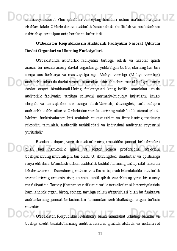ommaviy   axborot   e'lon   qilishlari   va   reyting   tizimlari   uchun   ma'lumot   taqdim
etishlari talabi O'zbekistonda auditorlik kasbi ichida shaffoflik va hisobdorlikni
oshirishga qaratilgan aniq harakatni ko'rsatadi.
O'zbekiston   Respublikasida  Auditorlik   Faoliyatini   Nazorat   Qiluvchi
Davlat Organlari va Ularning Funksiyalari.
O'zbekistonda   auditorlik   faoliyatini   tartibga   solish   va   nazorat   qilish
asosan bir  nechta asosiy davlat  organlariga yuklatilgan bo'lib, ularning har  biri
o'ziga   xos   funktsiya   va   mas'uliyatga   ega.   Moliya   vazirligi   (Moliya   vazirligi)
auditorlik sohasida davlat siyosatini amalga oshirish uchun mas'ul bo'lgan asosiy
davlat   organi   hisoblanadi.Uning   funktsiyalari   keng   bo'lib,   mamlakat   ichida
auditorlik   faoliyatini   tartibga   soluvchi   normativ-huquqiy   hujjatlarni   ishlab
chiqish   va   tasdiqlashni   o'z   ichiga   oladi.Vazirlik,   shunngdek,   turli   xalqaro
auditorlik tashkilotlarida O'zbekiston manfaatlarining vakili bo'lib xizmat qiladi.
Muhim   funktsiyalardan   biri   malakali   mutaxassislar   va   firmalarning   markaziy
rekordini   ta'minlab,   auditorlik   tashkilotlari   va   individual   auditorlar   reyestrini
yuritishdir.
Bundan   tashqari,   vazirlik   auditorlarning   respublika   jamoat   birlashmalari
bilan   faol   hamkorlik   qiladi   va   sektor   ichida   professional   o'z-o'zini
boshqarishning muhimligini tan oladi. U, shuningdek, standartlar va qoidalarga
rioya etilishini ta'minlash uchun auditorlik tashkilotlarining tashqi sifat nazorati
tekshiruvlarini   o'tkazishning   muhim   vazifasini   bajaradi.Mamlakatda   auditorlik
xizmatlarining   umumiy   rivojlanishini   tahlil   qilish   vazirlikning   yana   bir   asosiy
mas'uliyatidir. Tarixiy jihatdan vazirlik auditorlik tashkilotlarini litsenziyalashda
ham ishtirok etgan; biroq, so'nggi tartibga solish o'zgarishlari bilan bu funktsiya
auditorlarning   jamoat   birlashmalari   tomonidan   sertifikatlashga   o'tgan   bo'lishi
mumkin.
O'zbekiston   Respublikasi   Markaziy   banki   mamlakat   ichidagi   banklar   va
boshqa   kredit   tashkilotlarining   auditini   nazorat   qilishda   alohida   va   muhim   rol
22 