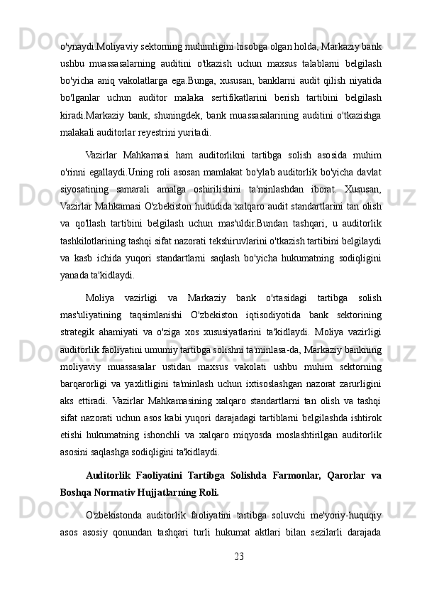 o'ynaydi.Moliyaviy sektorning muhimligini hisobga olgan holda, Markaziy bank
ushbu   muassasalarning   auditini   o'tkazish   uchun   maxsus   talablarni   belgilash
bo'yicha   aniq   vakolatlarga   ega.Bunga,   xususan,   banklarni   audit   qilish   niyatida
bo'lganlar   uchun   auditor   malaka   sertifikatlarini   berish   tartibini   belgilash
kiradi.Markaziy   bank,   shuningdek,   bank   muassasalarining   auditini   o'tkazishga
malakali auditorlar reyestrini yuritadi.
Vazirlar   Mahkamasi   ham   auditorlikni   tartibga   solish   asosida   muhim
o'rinni  egallaydi.Uning roli  asosan mamlakat  bo'ylab auditorlik bo'yicha davlat
siyosatining   samarali   amalga   oshirilishini   ta'minlashdan   iborat.   Xususan,
Vazirlar Mahkamasi O'zbekiston hududida xalqaro audit standartlarini tan olish
va   qo'llash   tartibini   belgilash   uchun   mas'uldir.Bundan   tashqari,   u   auditorlik
tashkilotlarining tashqi sifat nazorati tekshiruvlarini o'tkazish tartibini belgilaydi
va   kasb   ichida   yuqori   standartlarni   saqlash   bo'yicha   hukumatning   sodiqligini
yanada ta'kidlaydi.
Moliya   vazirligi   va   Markaziy   bank   o'rtasidagi   tartibga   solish
mas'uliyatining   taqsimlanishi   O'zbekiston   iqtisodiyotida   bank   sektorining
strategik   ahamiyati   va   o'ziga   xos   xususiyatlarini   ta'kidlaydi.   Moliya   vazirligi
auditorlik faoliyatini umumiy tartibga solishni ta'minlasa-da, Markaziy bankning
moliyaviy   muassasalar   ustidan   maxsus   vakolati   ushbu   muhim   sektorning
barqarorligi   va   yaxlitligini   ta'minlash   uchun   ixtisoslashgan   nazorat   zarurligini
aks   ettiradi.   Vazirlar   Mahkamasining   xalqaro   standartlarni   tan   olish   va   tashqi
sifat  nazorati   uchun asos  kabi   yuqori   darajadagi  tartiblarni   belgilashda  ishtirok
etishi   hukumatning   ishonchli   va   xalqaro   miqyosda   moslashtirilgan   auditorlik
asosini saqlashga sodiqligini ta'kidlaydi.
Auditorlik   Faoliyatini   Tartibga   Solishda   Farmonlar,   Qarorlar   va
Boshqa Normativ Hujjatlarning Roli.
O'zbekistonda   auditorlik   faoliyatini   tartibga   soluvchi   me'yoriy-huquqiy
asos   asosiy   qonundan   tashqari   turli   hukumat   aktlari   bilan   sezilarli   darajada
23 